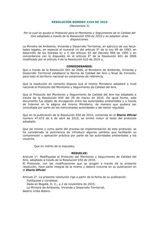RESOLUCIÓN NÚMERO 2154 DE 2010
(Noviembre 2)
Por la cual se ajusta el Protocolo para el Monitoreo y Seguimiento de la Calidad del
Aire adoptado a través de la Resolución 650 de 2010 y se adoptan otras
disposiciones.
La Ministra de Ambiente, Vivienda y Desarrollo Territorial, en ejercicio de sus facul-
tades legales, en especial el numeral 14 del artículo 5° de la Ley 99 de 1993, en
desarrollo de los literales k) y l) del artículo 65 del Decreto 948 de 1995 y en
concordancia con lo dispuesto en el artículo 6° de la Resolución 601 de 2006
modificado por el artículo 4 de la Resolución 610 de 2010 y,
CONSIDERANDO:
Que a través de la Resolución 601 de 2006, el Ministerio de Ambiente, Vivienda y
Desarrollo Territorial estableció la Norma de Calidad del Aire o Nivel de Inmisión,
para todo el territorio nacional en condiciones de referencia.
Que la resolución en comento dispuso que el mismo Ministerio adoptará a nivel
nacional el Protocolo del Monitoreo y Seguimiento de Calidad del Aire.
Que el Protocolo del Monitoreo y Seguimiento de Calidad del Aire fue adoptado a
través de la Resolución 650 del 29 de marzo de 2010. De igual forma, este
documento fue objeto de divulgación entre las autoridades ambientales y a través
de Internet en la página del mismo Ministerio, de manera que pudiera ser
consultada por parte de las mencionadas autoridades y del sector regulado.
Que en la publicación de la Resolución 650 de 2010, contenida en el Diario Oficial
número 47.672 de 6 de abril de 2010, se omitió incluir el texto del protocolo
adoptado.
Que así mismo y como parte del proceso de implementación de este protocolo, se
ha considerado la pertinencia de introducir algunos cambios que facilitarán su
comprensión y aplicación práctica por parte de las autoridades ambientales y los
usuarios.
Que en mérito de lo expuesto,
RESUELVE:
Artículo 1°. Modifíquese el Protocolo del Monitoreo y Seguimiento de Calidad del
Aire, adoptado a través de la Resolución 650 de 2010.
El Protocolo, con las modificaciones que se acogen a través de la presente
resolución, hace parte integral de la misma y deberá incluirse en su publicación en
el Diario Oficial.
Artículo 2°. La presente resolución rige a partir de la fecha de su publicación.
Publíquese y cúmplase.
Dada en Bogotá, D. C., a 2 de noviembre de 2010.
La Ministra de Ambiente, Vivienda y Desarrollo Territorial,
Beatriz Uribe Botero.
 