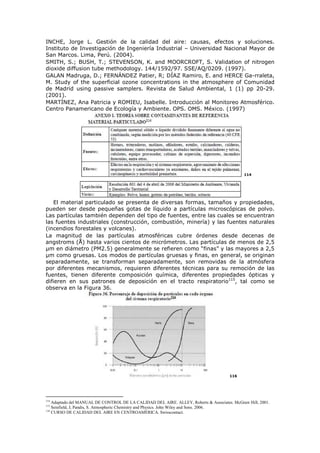 INCHE, Jorge L. Gestión de la calidad del aire: causas, efectos y soluciones.
Instituto de Investigación de Ingeniería Industrial – Universidad Nacional Mayor de
San Marcos. Lima, Perú. (2004).
SMITH, S.; BUSH, T.; STEVENSON, K. and MOORCROFT, S. Validation of nitrogen
dioxide diffusion tube methodology. 144/1592/97. SSE/AQ/0209. (1997).
GALAN Madruga, D.; FERNÁNDEZ Patier, R; DÍAZ Ramiro, E. and HERCE Ga-rraleta,
M. Study of the superficial ozone concentrations in the atmosphere of Comunidad
de Madrid using passive samplers. Revista de Salud Ambiental, 1 (1) pp 20-29.
(2001).
MARTÍNEZ, Ana Patricia y ROMIEU, Isabelle. Introducción al Monitoreo Atmosférico.
Centro Panamericano de Ecología y Ambiente. OPS. OMS. México. (1997)
114
El material particulado se presenta de diversas formas, tamaños y propiedades,
pueden ser desde pequeñas gotas de líquido a partículas microscópicas de polvo.
Las partículas también dependen del tipo de fuentes, entre las cuales se encuentran
las fuentes industriales (construcción, combustión, minería) y las fuentes naturales
(incendios forestales y volcanes).
La magnitud de las partículas atmosféricas cubre órdenes desde decenas de
angstroms (Å) hasta varios cientos de micrómetros. Las partículas de menos de 2,5
µm en diámetro (PM2.5) generalmente se refieren como “finas” y las mayores a 2,5
µm como gruesas. Los modos de partículas gruesas y finas, en general, se originan
separadamente, se transforman separadamente, son removidas de la atmósfera
por diferentes mecanismos, requieren diferentes técnicas para su remoción de las
fuentes, tienen diferente composición química, diferentes propiedades ópticas y
difieren en sus patrones de deposición en el tracto respiratorio115
, tal como se
observa en la Figura 36.
116
114
Adaptado del MANUAL DE CONTROL DE LA CALIDAD DEL AIRE. ALLEY, Roberts & Associates. McGraw Hill, 2001.
115
Seinfield, J, Pandis, S. Atmospheric Chemistry and Physics. John Wiley and Sons. 2006.
116
CURSO DE CALIDAD DEL AIRE EN CENTROAMÉRICA. Swisscontact.
 
