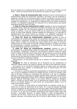 Para los efectos de la implementación del decreto, el artículo 5° establece que las
áreas – fuente de contaminación se clasificarán en cuatro (4) clases, a saber:
1. Clase I- Áreas de contaminación alta: aquellas en que la concentración de
contaminantes, dadas las condiciones naturales o de fondo y las de ventilación o
dispersión, excede con una frecuencia igual o superior al setenta y cinco por ciento
(75%) de los casos de la norma de calidad anual. En estas áreas deberán tomarse
medidas de contingencia, se suspenderá el establecimiento de nuevas fuentes de
emisión y se adoptarán programas de reducción de la contaminación que podrán
extenderse hasta por diez (10) años.
2. Clase II- Áreas de contaminación media: aquellas en que la concentración
de contaminantes, dadas las condiciones naturales o de fondo y las de ventilación y
dispersión, excede con una frecuencia superior al cincuenta por ciento (50%) e
inferior al setenta y cinco por ciento (75%) de los casos de la norma de calidad
anual. En estas áreas deberán tomarse medidas de contingencia, se restringirá el
establecimiento de nuevas fuentes de emisión y se adoptarán programas de
reducción de la contaminación que podrán extenderse hasta por cinco (5) años.
3. Clase III- Áreas de contaminación moderada: aquellas en que la
concentración de contaminantes, dadas las condiciones naturales o de fondo y las
de ventilación y dispersión, excede con una frecuencia superior al veinticinco por
ciento (25%) e inferior al cincuenta por ciento (50%) de los casos la norma de
calidad anual. En estas áreas se tomarán medidas dirigidas a controlar los niveles
de contaminación y adoptar programas de reducción de la contaminación, que
podrán extenderse hasta por tres (3) años.
4. Clase IV- Áreas de contaminación marginal: aquellas en que la
concentración de contaminantes, dadas las condiciones naturales o de fondo y las
de ventilación y dispersión, excede con una frecuencia superior al diez por ciento
(10%) e inferior al veinticinco por ciento (25%) de los casos de la norma de calidad
anual. En estas áreas se tomarán medidas dirigidas a controlar los niveles de
contaminación que permitan la disminución de la concentración de contaminantes o
que por lo menos las mantengan estables.
Adicionalmente, el mencionado decreto en su artículo 5° establece el siguiente
parágrafo:
Parágrafo 1°. Para la estimación de la frecuencia de las excedencias se
utilizarán medias móviles, las cuales se calculan con base en las mediciones diarias.
De acuerdo con la normativa ambiental vigente, se deben tener las siguientes
consideraciones para realizar el procedimiento para la determinación del área
fuente de contaminación:
1. Teniendo en cuenta los parámetros establecidos en la Resolución 601 de 2006
“Por la cual se establece la Norma de Calidad del Aire o Nivel de Inmisión, para
todo el territorio nacional en condiciones de referencia” o la que la modifique,
adicione o sustituya, solamente es posible clasificar áreas fuente de contaminación
por Partículas Suspendidas Totales (PST), Material Particulado menor a 10 micras
(PM10), Material Particulado menor a 2,5 micras (PM2.5), Óxidos de Nitrógeno
(NOX) y Óxidos de Azufre (SOX). Con el Monóxido de Carbono (CO) y el Ozono
(O3) no es posible clasificar un área fuente de contaminación debido a que no
existe norma anual ni diaria.
2. Para clasificar un área fuente de contaminación es necesario contar por lo
menos con un año de mediciones de 24 horas. En el caso de equipos manuales
como los medidores de alto volumen (Hi-Vol) para medir material particulado (PST
y PM10) se obtiene un resultado diario el cual corresponde a la medición diaria o de
24 horas. En el caso de los equipos automáticos que registran datos cada diez
minutos y promedios horarios, se deberá obtener el dato correspondiente al
promedio de 24 horas. Tanto en el caso de equipos automáticos como en el de
equipos manuales, el promedio diario de 24 horas se debe realizar con los datos
 