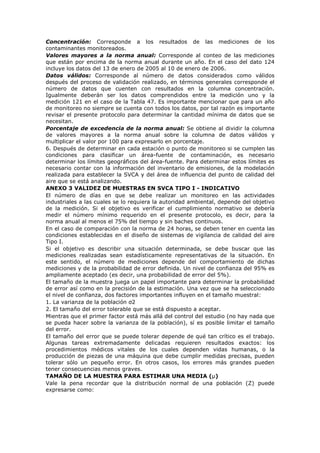 Concentración: Corresponde a los resultados de las mediciones de los
contaminantes monitoreados.
Valores mayores a la norma anual: Corresponde al conteo de las mediciones
que están por encima de la norma anual durante un año. En el caso del dato 124
incluye los datos del 13 de enero de 2005 al 10 de enero de 2006.
Datos válidos: Corresponde al número de datos considerados como válidos
después del proceso de validación realizado, en términos generales corresponde el
número de datos que cuenten con resultados en la columna concentración.
Igualmente deberán ser los datos comprendidos entre la medición uno y la
medición 121 en el caso de la Tabla 47. Es importante mencionar que para un año
de monitoreo no siempre se cuenta con todos los datos, por tal razón es importante
revisar el presente protocolo para determinar la cantidad mínima de datos que se
necesitan.
Porcentaje de excedencia de la norma anual: Se obtiene al dividir la columna
de valores mayores a la norma anual sobre la columna de datos válidos y
multiplicar el valor por 100 para expresarlo en porcentaje.
6. Después de determinar en cada estación o punto de monitoreo si se cumplen las
condiciones para clasificar un área-fuente de contaminación, es necesario
determinar los límites geográficos del área-fuente. Para determinar estos límites es
necesario contar con la información del inventario de emisiones, de la modelación
realizada para establecer la SVCA y del área de influencia del punto de calidad del
aire que se está analizando.
ANEXO 3 VALIDEZ DE MUESTRAS EN SVCA TIPO I - INDICATIVO
El número de días en que se debe realizar un monitoreo en las actividades
industriales a las cuales se lo requiera la autoridad ambiental, depende del objetivo
de la medición. Si el objetivo es verificar el cumplimiento normativo se debería
medir el número mínimo requerido en el presente protocolo, es decir, para la
norma anual al menos el 75% del tiempo y sin baches continuos.
En el caso de comparación con la norma de 24 horas, se deben tener en cuenta las
condiciones establecidas en el diseño de sistemas de vigilancia de calidad del aire
Tipo I.
Si el objetivo es describir una situación determinada, se debe buscar que las
mediciones realizadas sean estadísticamente representativas de la situación. En
este sentido, el número de mediciones depende del comportamiento de dichas
mediciones y de la probabilidad de error definida. Un nivel de confianza del 95% es
ampliamente aceptado (es decir, una probabilidad de error del 5%).
El tamaño de la muestra juega un papel importante para determinar la probabilidad
de error así como en la precisión de la estimación. Una vez que se ha seleccionado
el nivel de confianza, dos factores importantes influyen en el tamaño muestral:
1. La varianza de la población σ2
2. El tamaño del error tolerable que se está dispuesto a aceptar.
Mientras que el primer factor está más allá del control del estudio (no hay nada que
se pueda hacer sobre la varianza de la población), sí es posible limitar el tamaño
del error.
El tamaño del error que se puede tolerar depende de qué tan crítico es el trabajo.
Algunas tareas extremadamente delicadas requieren resultados exactos: los
procedimientos médicos vitales de los cuales dependen vidas humanas, o la
producción de piezas de una máquina que debe cumplir medidas precisas, pueden
tolerar sólo un pequeño error. En otros casos, los errores más grandes pueden
tener consecuencias menos graves.
TAMAÑO DE LA MUESTRA PARA ESTIMAR UNA MEDIA (µ)
Vale la pena recordar que la distribución normal de una población (Z) puede
expresarse como:
 