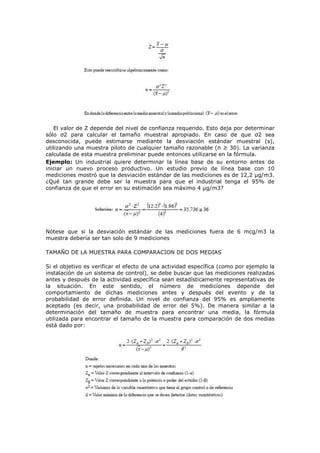 El valor de Z depende del nivel de confianza requerido. Esto deja por determinar
sólo σ2 para calcular el tamaño muestral apropiado. En caso de que σ2 sea
desconocida, puede estimarse mediante la desviación estándar muestral (s),
utilizando una muestra piloto de cualquier tamaño razonable (n ≥ 30). La varianza
calculada de esta muestra preliminar puede entonces utilizarse en la fórmula.
Ejemplo: Un industrial quiere determinar la línea base de su entorno antes de
iniciar un nuevo proceso productivo. Un estudio previo de línea base con 10
mediciones mostró que la desviación estándar de las mediciones es de 12,2 µg/m3.
¿Qué tan grande debe ser la muestra para que el industrial tenga el 95% de
confianza de que el error en su estimación sea máximo 4 µg/m3?
Nótese que si la desviación estándar de las mediciones fuera de 6 mcg/m3 la
muestra debería ser tan solo de 9 mediciones
TAMAÑO DE LA MUESTRA PARA COMPARACION DE DOS MEDIAS
Si el objetivo es verificar el efecto de una actividad específica (como por ejemplo la
instalación de un sistema de control), se debe buscar que las mediciones realizadas
antes y después de la actividad específica sean estadísticamente representativas de
la situación. En este sentido, el número de mediciones depende del
comportamiento de dichas mediciones antes y después del evento y de la
probabilidad de error definida. Un nivel de confianza del 95% es ampliamente
aceptado (es decir, una probabilidad de error del 5%). De manera similar a la
determinación del tamaño de muestra para encontrar una media, la fórmula
utilizada para encontrar el tamaño de la muestra para comparación de dos medias
está dado por:
 