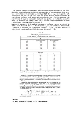 En general, siempre que se van a realizar comparaciones estadísticas con datos
obtenidos experimentalmente, existen dos tipos de errores conocidos como error
tipo I o nivel de significancia (α) y error tipo II (β) donde α y β corresponden a la
probabilidad de que ocurra cada uno de dichos errores respectivamente. El
intervalo de confianza está relacionado con el error tipo I (α), corresponde a la
probabilidad de que la estimación efectuada se ajuste a la realidad y se define
como 1-α, mientras que para β o error tipo II, se tiene como complemento el poder
o potencia del estudio y se define como 1-β.
Algunos de los valores de Z según el intervalo de confianza y según la potencia se
indican en la Tabla 48, donde se denota como Zα, al valor estadístico determinado
a partir de la definición del intervalo de confianza (1-α) y Zβ al valor estadístico
determinado a partir de la definición del poder del estudio (1-β).
ANEXO 4
VALIDEZ DE MUESTRAS EN SVCAI INDUSTRIAL
 
