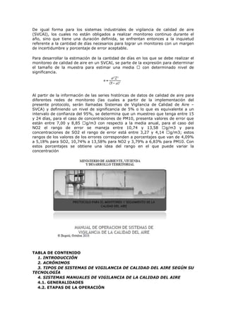 De igual forma para los sistemas industriales de vigilancia de calidad de aire
(SVCAI), los cuales no están obligados a realizar monitoreo continuo durante el
año, sino que tiene una duración definida, se enfrentan entonces a la inquietud
referente a la cantidad de días necesarios para lograr un monitoreo con un margen
de incertidumbre y porcentaje de error aceptable.
Para desarrollar la estimación de la cantidad de días en los que se debe realizar el
monitoreo de calidad de aire en un SVCAI, se parte de la expresión para determinar
el tamaño de la muestra para estimar una media  con determinado nivel de
significancia.
Al partir de la información de las series históricas de datos de calidad de aire para
diferentes redes de monitoreo (las cuales a partir de la implementación del
presente protocolo, serán llamadas Sistemas de Vigilancia de Calidad de Aire –
SVCA) y definiendo un nivel de significancia de 5% o lo que es equivalente a un
intervalo de confianza del 95%, se determina que un muestreo que tenga entre 15
y 24 días, para el caso de concentraciones de PM10, presenta valores de error que
están entre 7,00 y 8,85 g/m3 con respecto a la media anual, para el caso del
NO2 el rango de error se maneja entre 10,74 y 13,58 g/m3 y para
concentraciones de SO2 el rango de error está entre 3,27 y 4,14 g/m3; estos
rangos de los valores de los errores corresponden a porcentajes que van de 4,09%
a 5,18% para SO2, 10,74% a 13,58% para NO2 y 3,79% a 6,83% para PM10. Con
estos porcentajes se obtiene una idea del rango en el que puede variar la
concentración
TABLA DE CONTENIDO
1. INTRODUCCIÓN
2. ACRÓNIMOS
3. TIPOS DE SISTEMAS DE VIGILANCIA DE CALIDAD DEL AIRE SEGÚN SU
TECNOLOGÍA
4. SISTEMAS MANUALES DE VIGILANCIA DE LA CALIDAD DEL AIRE
4.1. GENERALIDADES
4.2. ETAPAS DE LA OPERACIÓN
 