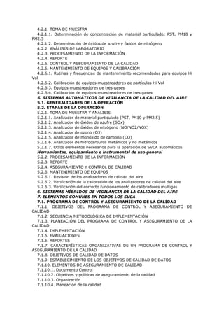 4.2.1. TOMA DE MUESTRA
4.2.1.1. Determinación de concentración de material particulado: PST, PM10 y
PM2.5
4.2.1.2. Determinación de óxidos de azufre y óxidos de nitrógeno
4.2.2. ANÁLISIS DE LABORATORIO
4.2.3. PROCESAMIENTO DE LA INFORMACIÓN
4.2.4. REPORTE
4.2.5. CONTROL Y ASEGURAMIENTO DE LA CALIDAD
4.2.6. MANTENIMIENTO DE EQUIPOS Y CALIBRACIÓN
4.2.6.1. Rutinas y frecuencias de mantenimiento recomendadas para equipos Hi
Vol
4.2.6.2. Calibración de equipos muestreadores de partículas Hi Vol
4.2.6.3. Equipos muestreadores de tres gases
4.2.6.4. Calibración de equipos muestreadores de tres gases
5. SISTEMAS AUTOMÁTICOS DE VIGILANCIA DE LA CALIDAD DEL AIRE
5.1. GENERALIDADES DE LA OPERACIÓN
5.2. ETAPAS DE LA OPERACIÓN
5.2.1. TOMA DE MUESTRA Y ANÁLISIS
5.2.1.1. Analizador de material particulado (PST, PM10 y PM2.5)
5.2.1.2. Analizador de óxidos de azufre (SOx)
5.2.1.3. Analizador de óxidos de nitrógeno (NO/NO2/NOX)
5.2.1.4. Analizador de ozono (O3)
5.2.1.5. Analizador de monóxido de carbono (CO)
5.2.1.6. Analizador de hidrocarburos metánicos y no metánicos
5.2.1.7. Otros elementos necesarios para la operación de SVCA automáticos
Herramientas, equipamiento e instrumental de uso general
5.2.2. PROCESAMIENTO DE LA INFORMACIÓN
5.2.3. REPORTE
5.2.4. ASEGURAMIENTO Y CONTROL DE CALIDAD
5.2.5. MANTENIMIENTO DE EQUIPOS
5.2.5.1. Revisión de los analizadores de calidad del aire
5.2.5.2. Verificación de la calibración de los analizadores de calidad del aire
5.2.5.3. Verificación del correcto funcionamiento de calibradores multigás
6. SISTEMAS HÍBRIDOS DE VIGILANCIA DE LA CALIDAD DEL AIRE
7. ELEMENTOS COMUNES EN TODOS LOS SVCA
7.1. PROGRAMA DE CONTROL Y ASEGURAMIENTO DE LA CALIDAD
7.1.1. OBJETIVOS DEL PROGRAMA DE CONTROL Y ASEGURAMIENTO DE
CALIDAD
7.1.2. SECUENCIA METODOLÓGICA DE IMPLEMENTACIÓN
7.1.3. PLANEACIÓN DEL PROGRAMA DE CONTROL Y ASEGURAMIENTO DE LA
CALIDAD
7.1.4. IMPLEMENTACIÓN
7.1.5. EVALUACIONES
7.1.6. REPORTES
7.1.7. CARACTERÍSTICAS ORGANIZATIVAS DE UN PROGRAMA DE CONTROL Y
ASEGURAMIENTO DE LA CALIDAD
7.1.8. OBJETIVOS DE CALIDAD DE DATOS
7.1.9. ESTABLECIMIENTO DE LOS OBJETIVOS DE CALIDAD DE DATOS
7.1.10. ELEMENTOS DE ASEGURAMIENTO DE CALIDAD
7.1.10.1. Documento Control
7.1.10.2. Objetivos y políticas de aseguramiento de la calidad
7.1.10.3. Organización
7.1.10.4. Planeación de la calidad
 