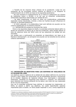• Tamaño de las mayores áreas urbanas de la jurisdicción. Luego de una
evaluación de los principales centros urbanos se definirá si es necesario la
implementación de un SVCA con base en los siguientes parámetros:
– No será necesario la implementación de un SVCA en poblaciones con número
de habitantes menor a 50.000, a no ser que se presenten problemáticas
ambientales específicas relacionadas con calidad del aire.
– Se debe implementar un SVCA en sitios con problemáticas ambientales
especiales (zonas industriales, mineras u otras con fuentes de gran influencia) sin
importar su densidad poblacional.
– El SVCA adecuado a la problemática local será definido de acuerdo con los
criterios establecidos en el presente protocolo.
4.1. DEFINICIÓN DE escalas de monitoreo DEL SVCA
Previo a las siguientes etapas de diseño, la autoridad ambiental deberá definir la
escala de monitoreo al interior de su área de jurisdicción, estas escalas definen el
área de cobertura tanto del SVCA como de sus estaciones de calidad del aire
asociadas.
Las escalas que a continuación se presentan se desarrollaron con base en la
literatura internacional2
y se corrigieron de acuerdo con los tamaños de los centros
urbanos colombianos3
.
4.2. DEFINICIÓN DE OBJETIVOS PARA LOS SISTEMAS DE VIGILANCIA DE
LA CALIDAD DEL AIRE
Los objetivos para la vigilancia de la calidad del aire deben definirse de una forma
concisa y clara. Deben ser congruentes con las posibilidades técnicas y económicas
de la entidad. Objetivos de vigilancia difusos, muy restringidos o demasiado
ambiciosos, resultarán en programas poco efectivos y costosos, con información
poco relevante con mínima utilización de los datos y por ende con uso inadecuado
de los recursos disponibles.
Una vez la autoridad ambiental haya definido la necesidad de implementar un
SVCA, se pasará a definir sus objetivos, los cuales especificarán aspectos
importantes para el diseño. Un SVCA puede responder a uno o varios objetivos de
2
Adaptado a las condiciones colombianas tomando como punto de partida el CFR 40 Appendix D to Part 58—Network Design
Criteria for Ambient Air Quality Monitoring. Se han hecho modificaciones teniendo en cuenta el tamaño de las poblaciones
colombianas conservando la filosofía de representatividad de las áreas definidas por la EPA.
3
Informe Final Evaluación del Protocolo de Vigilancia de la Calidad del Aire. MADVT
 