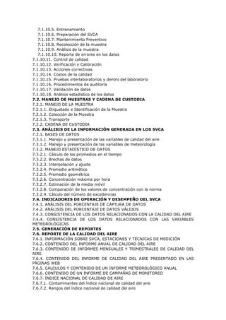 7.1.10.5. Entrenamiento
7.1.10.6. Preparación del SVCA
7.1.10.7. Mantenimiento Preventivo
7.1.10.8. Recolección de la muestra
7.1.10.9. Análisis de la muestra
7.1.10.10. Reporte de errores en los datos
7.1.10.11. Control de calidad
7.1.10.12. Verificación y Calibración
7.1.10.13. Acciones correctivas
7.1.10.14. Costos de la calidad
7.1.10.15. Pruebas interlaboratorios y dentro del laboratorio
7.1.10.16. Procedimientos de auditoría
7.1.10.17. Validación de datos
7.1.10.18. Análisis estadístico de los datos
7.2. MANEJO DE MUESTRAS Y CADENA DE CUSTODIA
7.2.1. MANEJO DE LA MUESTRA
7.2.1.1. Etiquetado e Identificación de la Muestra
7.2.1.2. Colección de la Muestra
7.2.1.3. Transporte
7.2.2. CADENA DE CUSTODIA
7.3. ANÁLISIS DE LA INFORMACIÓN GENERADA EN LOS SVCA
7.3.1. BASES DE DATOS
7.3.1.1. Manejo y presentación de las variables de calidad del aire
7.3.1.2. Manejo y presentación de las variables de meteorología
7.3.2. MANEJO ESTADÍSTICO DE DATOS
7.3.2.1. Cálculo de los promedios en el tiempo
7.3.2.2. Brechas de datos
7.3.2.3. Interpolación y ajuste
7.3.2.4. Promedio aritmético
7.3.2.5. Promedio geométrico
7.3.2.6. Concentración máxima por hora
7.3.2.7. Estimación de la media móvil
7.3.2.8. Comparación de los valores de concentración con la norma
7.3.2.9. Cálculo del número de excedencias
7.4. INDICADORES DE OPERACIÓN Y DESEMPEÑO DEL SVCA
7.4.1. ANÁLISIS DEL PORCENTAJE DE CAPTURA DE DATOS
7.4.2. ANÁLISIS DEL PORCENTAJE DE DATOS VÁLIDOS
7.4.3. CONSISTENCIA DE LOS DATOS RELACIONADOS CON LA CALIDAD DEL AIRE
7.4.4. CONSISTENCIA DE LOS DATOS RELACIONADOS CON LAS VARIABLES
METEOROLÓGICAS
7.5. GENERACIÓN DE REPORTES
7.6. REPORTE DE LA CALIDAD DEL AIRE
7.6.1. INFORMACIÓN SOBRE SVCA, ESTACIONES Y TÉCNICAS DE MEDICIÓN
7.6.2. CONTENIDO DEL INFORME ANUAL DE CALIDAD DEL AIRE
7.6.3. CONTENIDO DE INFORMES MENSUALES Y TRIMESTRALES DE CALIDAD DEL
AIRE
7.6.4. CONTENIDO DEL INFORME DE CALIDAD DEL AIRE PRESENTADO EN LAS
PÁGINAS WEB
7.6.5. CÁLCULOS Y CONTENIDO DE UN INFORME METEOROLÓGICO ANUAL
7.6.6. CONTENIDO DE UN INFORME DE CAMPAÑAS DE MONITOREO
7.6.7. ÍNDICE NACIONAL DE CALIDAD DE AIRE
7.6.7.1. Contaminantes del índice nacional de calidad del aire
7.6.7.2. Rangos del índice nacional de calidad del aire
 