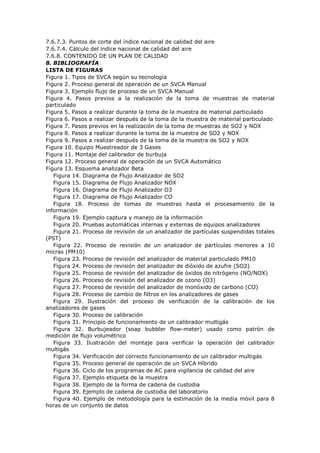 7.6.7.3. Puntos de corte del índice nacional de calidad del aire
7.6.7.4. Cálculo del índice nacional de calidad del aire
7.6.8. CONTENIDO DE UN PLAN DE CALIDAD
8. BIBLIOGRAFÍA
LISTA DE FIGURAS
Figura 1. Tipos de SVCA según su tecnología
Figura 2. Proceso general de operación de un SVCA Manual
Figura 3. Ejemplo flujo de proceso de un SVCA Manual
Figura 4. Pasos previos a la realización de la toma de muestras de material
particulado
Figura 5. Pasos a realizar durante la toma de la muestra de material particulado
Figura 6. Pasos a realizar después de la toma de la muestra de material particulado
Figura 7. Pasos previos en la realización de la toma de muestras de SO2 y NOX
Figura 8. Pasos a realizar durante la toma de la muestra de SO2 y NOX
Figura 9. Pasos a realizar después de la toma de la muestra de SO2 y NOX
Figura 10. Equipo Muestreador de 3 Gases
Figura 11. Montaje del calibrador de burbuja
Figura 12. Proceso general de operación de un SVCA Automático
Figura 13. Esquema analizador Beta
Figura 14. Diagrama de Flujo Analizador de SO2
Figura 15. Diagrama de Flujo Analizador NOX
Figura 16. Diagrama de Flujo Analizador O3
Figura 17. Diagrama de Flujo Analizador CO
Figura 18. Proceso de tomas de muestras hasta el procesamiento de la
información
Figura 19. Ejemplo captura y manejo de la información
Figura 20. Pruebas automáticas internas y externas de equipos analizadores
Figura 21. Proceso de revisión de un analizador de partículas suspendidas totales
(PST)
Figura 22. Proceso de revisión de un analizador de partículas menores a 10
micras (PM10)
Figura 23. Proceso de revisión del analizador de material particulado PM10
Figura 24. Proceso de revisión del analizador de dióxido de azufre (SO2)
Figura 25. Proceso de revisión del analizador de óxidos de nitrógeno (NO/NOX)
Figura 26. Proceso de revisión del analizador de ozono (O3)
Figura 27. Proceso de revisión del analizador de monóxido de carbono (CO)
Figura 28. Proceso de cambio de filtros en los analizadores de gases
Figura 29. Ilustración del proceso de verificación de la calibración de los
analizadores de gases
Figura 30. Proceso de calibración
Figura 31. Principio de funcionamiento de un calibrador multigás
Figura 32. Burbujeador (soap bubbler flow-meter) usado como patrón de
medición de flujo volumétrico
Figura 33. Ilustración del montaje para verificar la operación del calibrador
multigás
Figura 34. Verificación del correcto funcionamiento de un calibrador multigás
Figura 35. Proceso general de operación de un SVCA Híbrido
Figura 36. Ciclo de los programas de AC para vigilancia de calidad del aire
Figura 37. Ejemplo etiqueta de la muestra
Figura 38. Ejemplo de la forma de cadena de custodia
Figura 39. Ejemplo de cadena de custodia del laboratorio
Figura 40. Ejemplo de metodología para la estimación de la media móvil para 8
horas de un conjunto de datos
 