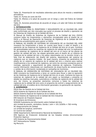 Tabla 32. Presentación de resultados obtenidos para altura de mezcla y estabilidad
atmosférica
Tabla 33. Puntos de corte del ICA
Tabla 34. Efectos a la salud de acuerdo con el rango y valor del Índice de Calidad
del Aire
Tabla 35. Acciones preventivas de acuerdo al rango y al valor del Índice de Calidad
del Aire
1. INTRODUCCIÓN
El PROTOCOLO PARA EL MONITOREO Y SEGUIMIENTO DE LA CALIDAD DEL AIRE
está conformado por dos manuales que guían el proceso de diseño y operación de
los Sistemas de Vigilancia de la Calidad del Aire.
El Manual de Diseño de Sistemas de Vigilancia de la Calidad del Aire (SVCA)
contiene todos los lineamientos y elementos conceptuales para el diseño de un
SVCA y el Manual de Operación de Sistemas de Vigilancia de la Calidad del Aire
explica los procedimientos para operar un SVCA.
El MANUAL DE DISEÑO DE SISTEMAS DE VIGILANCIA DE LA CALIDAD DEL AIRE
incorpora los lineamientos a tener en cuenta para llevar a cabo el diseño y la
operación de los Sistemas de Vigilancia de la Calidad del Aire en el país. Contiene
las generalidades sobre los sistemas de vigilancia de calidad del aire, la explicación
de los sistemas de vigilancia de la calidad del aire en el marco de los planes de
gestión de calidad del aire, las etapas generales para el diseño de un sistema de
vigilancia de la calidad del aire y los pasos relacionados con la revisión inicial y la
fase final de elaboración del diseño del sistema, dependiendo del sistema de
vigilancia que se requiera instalar. De igual manera, presenta los parámetros de
diseño de un sistema de vigilancia de la calidad del aire y criterios para realizar
modificaciones a los sistemas de vigilancia, así como los recursos necesarios para el
montaje, operación y seguimiento de estos sistemas de vigilancia. Finalmente,
cuenta información relacionada con clasificación de áreas-fuente de contaminación
y validez de la información recolectada en campañas de monitoreo.
El MANUAL DE OPERACIÓN DE SISTEMAS DE VIGILANCIA DE LA CALIDAD DEL
AIRE incorpora los lineamientos a tener en cuenta para llevar a cabo la operación
de los Sistemas de Vigilancia de la Calidad del Aire en el país. Contiene los tipos de
sistemas de vigilancia de la calidad del aire según su tecnología y presenta en
detalle los sistemas manuales, automáticos e híbridos de vigilancia de la calidad del
aire. Así mismo, se presentan elementos comunes a todos los sistemas de
vigilancia de la calidad del aire como el programa de control y aseguramiento de la
calidad del aire, el análisis de la información generada y la generación de reportes.
2. ACRÓNIMOS
PGCA Plan de Gestión de la Calidad del Aire
SVCA Sistema de Vigilancia de la Calidad del Aire.
SEVCA Sistema Especial de Vigilancia de la Calidad del Aire
SVCAI Sistema de Vigilancia de la Calidad del Aire Industrial
EPE Estación de Propósito Especial
IE Inventario de Emisiones
SISAIRE Subsistema de Información sobre Calidad del Aire.
atm Unidad de presión, atmósfera. Donde 1 atm ≈ 101.325KPa ≈ 760 mmHg
AC Aseguramiento de Calidad
cm Unidad de longitud, centímetro
CC Control de Calidad
DANE Departamento Administrativo Nacional de Estadística
EPA Agencia de Protección Ambiental de los Estados Unidos (Environmental
Protection Agency)
GPS Sistema de Posicionamiento Global
HCT Hidrocarburos Totales
Hg Mercurio
 