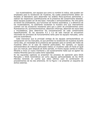 Los muestreadores, son equipos que como su nombre lo indica, solo pueden ser
empleados para la recolección de muestras, las cuales posteriormente deben ser
llevadas al laboratorio para desarrollar los análisis físico-químicos pertinentes y
realizar las respectivas cuantificaciones de la presencia del contaminante deseado.
Estos equipos pueden ser de dos tipos: manuales o semiautomáticos. Por otra parte
se tienen los analizadores, que funcionan de manera automática, y a diferencia de
los muestreadores, no solamente recolectan la muestra sino que internamente
cuentan con los accesorios necesarios para que a partir de procedimientos como
fluorescencia UV, quimioluminiscencia, absorción infrarroja, absorción de rayos beta
y microbalanza, para determinar las concentraciones de cada contaminante
específicamente. En las secciones 4.2 y 5.2 de este manual se encuentran
resumidos los principios de funcionamiento tanto para los equipos manuales, como
para los automáticos.
Cabe mencionar que la principal ventaja de los equipos semiautomáticos en
comparación con los manuales, es que permiten la recolección de muestras durante
varios días, sin necesidad de la presencia del operador para el cambio del medio de
muestreo (filtro en el caso de material particulado). Por ejemplo, un equipo
semiautomático de material particulado realiza un muestreo cada 24 horas al igual
que uno manual, pero después de dicho período, el mismo equipo cambia el medio
filtrante e inicia un nuevo monitoreo y así sucesivamente hasta que se agoten los
medios filtrantes para los cuales tiene capacidad.
En los siguientes capítulos se presentan los procesos de operación para SVCA
Manuales y SVCA Automáticos así como algunas particularidades de los SVCA
Híbridos teniendo en cuenta que estos últimos usan la combinación de
procedimientos de los dos anteriores. En la Figura 1 se presenta un esquema de
dichos sistemas.
 