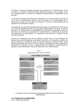 La Figura 2 muestra las etapas generales de operación de un SVCA manual. Como
se observa, el sistema consta de cuatro etapas principales y dos de apoyo, como
son: Aseguramiento y Control de la Calidad y Mantenimiento y Calibración de los
Equipos.
La operación de todo SVCA debe estar amparada en un plan que defina la secuencia
en la cual se desarrollarán cada una de las etapas y los responsables de su
ejecución, de modo que el proceso se mecanice y se lleve a cabo garantizando la
calidad de la información tomada.
El mecanismo que garantiza la efectividad del proceso y la calidad de la información
es el Plan de Calidad del SVCA, el cual deberá desarrollarse a lo largo de todo el
proceso a fin de garantizar la confiabilidad de la información reportada. Dentro de
este plan se incluyen las actividades de mantenimiento y calibración de equipos,
que garantizan su operatividad y la veracidad de las lecturas y registros de las
muestras tomadas.
Dentro de la elaboración del Plan de Calidad se debe hacer un flujo detallado del
proceso que permita establecer actividades rutinarias y no rutinarias a realizar. La
Figura muestra un ejemplo de flujo de proceso específico. Posteriormente, serán
descritas las etapas de toma de muestra, análisis, procesamiento de la información,
generación de reportes, control y aseguramiento de calidad y mantenimiento de
equipos, involucradas bajo el marco de operación de un SVCA Manual.
1 Tomado de Plan de Calidad de la Red de Calidad del Aire Zona Minera-
CORPOCESAR.
4.2. ETAPAS DE LA OPERACIÓN
4.2.1. TOMA DE MUESTRA
 