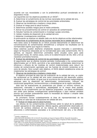 acuerdo con sus necesidades y con la problemática puntual considerada en el
diagnóstico inicial.
Los siguientes son los objetivos posibles de un SVCA4
:
A. Determinar el cumplimiento de las normas nacionales de la calidad del aire.
B. Evaluar las estrategias de control de las autoridades ambientales.
C. Observar las tendencias a mediano y largo plazo.
D. Evaluar el riesgo para la salud humana.
E. Determinar posibles riesgos para el medio ambiente.
F. Activar los procedimientos de control en episodios de contaminación.
G. Estudiar fuentes de contaminación e investigar quejas concretas.
H. Validar modelos de dispersión de la calidad del aire.
I. Adelantar investigaciones científicas.
A continuación se explican en detalle cada uno de los objetivos arriba relacionados:
A. Determinar el cumplimiento de las normas nacionales de la calidad del aire
Para estos casos la finalidad de un SVCA consiste básicamente en determinar las
concentraciones de contaminantes atmosféricos y comparar los resultados con la
normatividad vigente que regula la materia.
Estos sistemas pueden diseñarse empleando equipos manuales o automáticos,
según la frecuencia estipulada por la normatividad para cada contaminante. Por lo
general, se requiere determinar promedios tanto anuales como para cada
veinticuatro horas. En ciertos casos, como en la determinación de CO, SO2 y O3 se
necesitan promedios horarios.
B. Evaluar las estrategias de control de las autoridades ambientales
El seguimiento que se efectúe durante períodos multianuales a los contaminantes
determinados por el SVCA, permitirá a las autoridades ambientales determinar la
eficiencia y eficacia de las medidas de control implementadas para reducir los
niveles de contaminación aportados por las fuentes de emisión existentes en la
zona de estudio. Para cumplir este objetivo, el SVCA deberá establecerse antes de
implementar las estrategias de control.
C. Observar las tendencias a mediano y largo plazo
El objetivo principal de este tipo de evaluación de la calidad del aire, es vigilar
las variaciones en la calidad del aire como consecuencia del desarrollo urbano,
industrial o de otra índole, al igual que la ocurrencia de condiciones meteorológicas
adversas para la dispersión de determinados contaminantes. Influyen las
condiciones geográficas, socioeconómicas o climatológicas de la región estudiada.
Este tipo de evaluaciones se caracterizan por poseer un mínimo número de
estaciones, manuales o automáticas, desplegadas en la mayor área posible,
mientras se da cumplimiento con los objetivos propuestos. Los datos recolectados
son útiles para planear investigaciones epidemiológicas o para realizar sondeos
previos que provean antecedentes sobre la necesidad de realizar o ampliar tales
estudios de investigación.
Es prioritario revisar cuidadosamente el área de representatividad de las
estaciones en este tipo de evaluaciones de calidad del aire.
D. Evaluar el riesgo para la salud humana.
Los efectos de los contaminantes atmosféricos sobre la salud de la población,
pueden agruparse en dos categorías: efectos agudos, generalmente observados en
función de cambios drásticos en los índices de morbilidad y mortalidad por
afecciones o enfermedades asociadas a la contaminación del aire, y los efectos
4
Tomados y adaptados de:
- ORGANIZACIÓN MUNDIAL DE LA SALUD. Desarrollado por Grupo de Expertos OMS de: Desarrollo Sustentable y
Ambiente Saludable (SDE), Departamento de Protección del Ambiente Humano (EHA), Programa de Medio Ambiente y Salud
Ocupacional (PHE). “GUÍA DE CALIDAD DEL AIRE”. Ginebra. 2000.
- EPA. Office of Air Quality Planning and Standards. Quality Assurance Handbook for Air Pollution Measurement Systems Volume
II: Part 1 Ambient Air Quality Monitoring Program Quality System Development. August, 1998.
- Criteria for EUROAIRNET The EEA Air Quality Monitoring and Information Network.
 