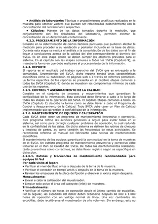 • Análisis de laboratorio: Técnicas y procedimientos analíticos realizados en la
muestra para obtener valores que puedan ser relacionados posteriormente con la
concentración del contaminante respectivo.
• Cálculos: Manejo de los datos tomados durante la medición, que
conjuntamente con los resultados del laboratorio, permiten estimar la
concentración de un determinado contaminante.
4.2.3. PROCESAMIENTO DE LA INFORMACIÓN
Consiste en la determinación de ciertos factores puntuales que pudieron afectar la
medición para proceder a su validación y posterior inclusión en la base de datos.
Durante esta etapa se realiza el análisis y la consolidación de los datos con el fin de
llegar a conclusiones acerca de la calidad del aire correspondiente al dominio del
SVCA. Es en esta etapa donde se deben cumplir los objetivos previstos para el
sistema. En el capítulo con las etapas comunes a todos los SVCA (Capítulo 9), se
muestra la forma en que debe realizarse el procesamiento de la información.
4.2.4. REPORTE
El reporte es el resultado del trabajo operativo del SVCA que es entregado a la
comunidad. Dependiendo del SVCA, dicho reporte tendrá unas características
específicas como su publicación en páginas web o a través de informes periódicos.
La forma específica de los reportes se presenta en el capítulo etapas comunes a
todos los SVCA (Capítulo 9) donde se muestran los componentes mínimos de cada
uno de los reportes.
4.2.5. CONTROL Y ASEGURAMIENTO DE LA CALIDAD
Consiste en el conjunto de procesos y requerimientos que garantizan la
confiabilidad de la información. Esta actividad debe llevarse a cabo a lo largo de
todas las etapas de la operación del SVCA. El capítulo Etapas comunes a todos los
SVCA (Capítulo 7) describe la forma como se debe llevar a cabo el Programa de
Control y Aseguramiento de la Calidad. Todo SVCA debe tener un Plan de Calidad
implementado que garantice la confiabilidad de la información.
4.2.6. MANTENIMIENTO DE EQUIPOS Y CALIBRACIÓN
Cada SVCA debe tener un programa de mantenimiento preventivo y correctivo.
Este programa define las acciones generales a seguir para evitar fallas en el
sistema, así como para corregir cualquier problema de operación, lo cual redunda
en la confiabilidad de los datos. En dicho sistema se definen las rutinas de chequeo
y limpieza de partes, así como también las frecuencias de estas actividades. Se
recomienda referirse al manual del fabricante para rutinas de mantenimiento
específicas.
El mantenimiento de los equipos garantizará la continuidad en la toma de muestras
en el SVCA. Un estricto programa de mantenimiento preventivo y correctivo debe
incluirse en el Plan de Calidad del SVCA. De todos los mantenimientos realizados,
tanto preventivos como correctivos, se debe llevar registro según se especifique en
dicho plan.
4.2.6.1. Rutinas y frecuencias de mantenimiento recomendadas para
equipos Hi Vol
Por cada visita al lugar:
• Verificar el nivel del flujo antes y después de la toma de la muestra.
• Verificar el contador de tiempo antes y después de la toma de la muestra.
• Revisar los empaques de la placa de fijación y observar si existe algún desgaste.
Mensualmente:
• Llevar a cabo la calibración del muestreador.
• Limpiar todo polvo el área del cabezote (inlet) de muestreo.
Trimestralmente:
• Verificar el número de horas de operación desde el último cambio de escobillas.
Por lo regular, las escobillas del motor deben reponerse después de 600 a 1.000
horas de operación con un voltaje normal de línea. Una vez cambiadas las
escobillas, debe recalibrarse el muestreador de alto volumen. Sin embargo, esto no
 