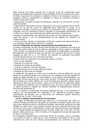 debe hacerse sino hasta después de un período inicial de asentamiento para
asegurar el acoplamiento adecuado de las escobillas contra la armadura del motor.
Se debe inspeccionar la armadura y cambiar el motor si la armadura muestra un
desgaste excesivo. Inspeccionar el cableado en busca de alambres quemados.
Limpiar el polvo del motor.
• Inspeccionar el estado de todos los empaques, reponer si se encuentran con des-
gastes excesivos.
• Operación del registrador de flujo. Asegurarse que la pluma pueda moverse libre-
mente, de no ser así, revisar el registrador para determinar la causa. Si la
impresión es ilegible, verificar que la pluma no se encuentre seca; reponerla de ser
necesario. Una vez cambiada la pluma, encender el muestreador brevemente, con
un filtro en su lugar, para confirmar que está funcionando correctamente.
• Realizar el procedimiento de calibración de acuerdo con las instrucciones del fabri-
cante del equipo y con los procedimientos de los métodos de medición de
contaminantes.
• Control de flujo. Revisar el controlador de flujo por ausencia de registro de flujo o
si se registran valores bajos, excesivos o erráticos.
4.2.6.2. Calibración de equipos muestreadores de partículas Hi Vol
El equipo muestreador de alto volumen está provisto de un dispositivo de control de
flujo, cuya acción sobre el circuito eléctrico conectado al motor regula su velocidad
y por lo tanto, su capacidad de succión. La calibración se fundamenta en la posición
del dispositivo de control de flujo que permite una aspiración de aire en el rango
deseado, es decir de 1,1 a 1,7 m3/min. En resumen, la calibración del equipo
consiste básicamente en una verificación del flujo.
El equipo debe ser calibrado en los siguientes casos o eventos:
• Una vez sea instalado.
• Después de cambio de motor.
• Después de cambio de escobillas.
• Cuando se cambia el sitio de muestreo.
• Periódicamente, por lo menos cada tres meses.
• Después de 360 horas de medición.
La calibración del equipo se realiza con la ayuda de un kit de calibración, el cual
puede ser un juego de platos o un sistema con una resistencia de flujo variable. El
juego de platos consiste en un tubo metálico y cinco platos intercambiables, con
diferentes orificios que permiten varios tipos de flujo. El sistema de resistencia de
flujo variable es un tubo metálico con un par de discos que permiten obtener varias
aberturas al girar uno de los discos. Cada uno de estos kits de calibración posee
una ecuación de calibración con su respectiva curva, la cual se obtiene a través de
un patrón primario o medidor de volumen estándar de desplazamiento positivo,
denominado Rootsmeter ®.
Por lo anterior, la calibración del equipo depende del tipo: si es volumétrico o
másico. Los procedimientos de calibración y los respectivos formatos deben
desarrollarse de acuerdo con el documento de referencia Quality Assurance
Handbook Vol. II, Part. II de la EPA.
4.2.6.3. Equipos muestreadores de tres gases
El equipo muestreador de gases tipo Rack, es un instrumento que utiliza un
sistema húmedo de absorción de gases con químicos en estado líquido, que sirve
para medir dióxido de azufre y dióxido de nitrógeno. Este equipo consta de una caja
metálica con tapa móvil y dos compartimentos. El primer compartimento tiene una
bomba de vacío cuyas características cumplen las especificaciones recomendadas
por el Código Federal de Regulaciones de la EPA3 (motor de 1.700 rpm, 0,5 HP,
presión máxima de 20 psi, 110-115 voltios y 23 pulgadas de mercurio de capacidad
de vacío a nivel del mar).
En el segundo compartimento se encuentra el tren de muestreo, que va conectado
a la bomba de vacío y consta de un tubo distribuidor conectado en serie a tres
colectores de vidrio de boro silicato (burbujeadores) que contienen la solución
 