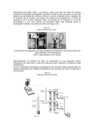 absorbente para NOX, SO2, y un tercero, vacío, que hace las veces de trampa
colectora de humedad (burbujeador trampa). El flujo de aire que pasa a través del
sistema es controlado por orificios críticos, el cual es calibrado antes y después de
la colección de la muestra (24 horas). El sistema es protegido por un filtro de
membrana de 8 micras colocado entre la entrada de la muestra y el primer
burbujeador, y por una trampa de humedad (sílica gel) colocada entre el
burbujeador trampa y la bomba de vacío (ver Figura 10).
3 US EPA CFR 40 Appendix A to Part 50-Reference Method for the Determination of
Sulfur Dioxide in the Atmosphere.
4 RAC 3 Gas Sampler User’s Guide.
Adicionalmente, el colector de NOX va empotrado en una pequeña nevera
refrigerada con hielo seco o hielo con salmuera para mantener el sistema a baja
temperatura.
4.2.6.4. Calibración de equipos muestreadores de tres gases Este procedimiento se
efectúa empleando una unidad de calibración tipo burbuja, tal como se describe a
continuación:
 