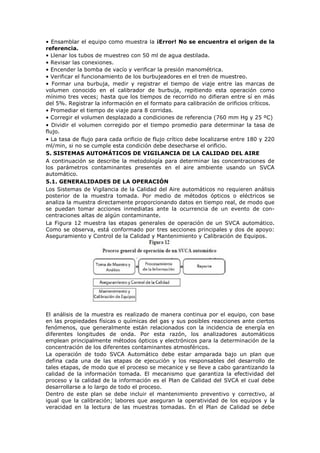 • Ensamblar el equipo como muestra la ¡Error! No se encuentra el origen de la
referencia.
• Llenar los tubos de muestreo con 50 ml de agua destilada.
• Revisar las conexiones.
• Encender la bomba de vacío y verificar la presión manométrica.
• Verificar el funcionamiento de los burbujeadores en el tren de muestreo.
• Formar una burbuja, medir y registrar el tiempo de viaje entre las marcas de
volumen conocido en el calibrador de burbuja, repitiendo esta operación como
mínimo tres veces; hasta que los tiempos de recorrido no difieran entre sí en más
del 5%. Registrar la información en el formato para calibración de orificios críticos.
• Promediar el tiempo de viaje para 8 corridas.
• Corregir el volumen desplazado a condiciones de referencia (760 mm Hg y 25 ºC)
• Dividir el volumen corregido por el tiempo promedio para determinar la tasa de
flujo.
• La tasa de flujo para cada orificio de flujo crítico debe localizarse entre 180 y 220
ml/min, si no se cumple esta condición debe desecharse el orificio.
5. SISTEMAS AUTOMÁTICOS DE VIGILANCIA DE LA CALIDAD DEL AIRE
A continuación se describe la metodología para determinar las concentraciones de
los parámetros contaminantes presentes en el aire ambiente usando un SVCA
automático.
5.1. GENERALIDADES DE LA OPERACIÓN
Los Sistemas de Vigilancia de la Calidad del Aire automáticos no requieren análisis
posterior de la muestra tomada. Por medio de métodos ópticos o eléctricos se
analiza la muestra directamente proporcionando datos en tiempo real, de modo que
se puedan tomar acciones inmediatas ante la ocurrencia de un evento de con-
centraciones altas de algún contaminante.
La Figura 12 muestra las etapas generales de operación de un SVCA automático.
Como se observa, está conformado por tres secciones principales y dos de apoyo:
Aseguramiento y Control de la Calidad y Mantenimiento y Calibración de Equipos.
El análisis de la muestra es realizado de manera continua por el equipo, con base
en las propiedades físicas o químicas del gas y sus posibles reacciones ante ciertos
fenómenos, que generalmente están relacionados con la incidencia de energía en
diferentes longitudes de onda. Por esta razón, los analizadores automáticos
emplean principalmente métodos ópticos y electrónicos para la determinación de la
concentración de los diferentes contaminantes atmosféricos.
La operación de todo SVCA Automático debe estar amparada bajo un plan que
defina cada una de las etapas de ejecución y los responsables del desarrollo de
tales etapas, de modo que el proceso se mecanice y se lleve a cabo garantizando la
calidad de la información tomada. El mecanismo que garantiza la efectividad del
proceso y la calidad de la información es el Plan de Calidad del SVCA el cual debe
desarrollarse a lo largo de todo el proceso.
Dentro de este plan se debe incluir el mantenimiento preventivo y correctivo, al
igual que la calibración; labores que aseguran la operatividad de los equipos y la
veracidad en la lectura de las muestras tomadas. En el Plan de Calidad se debe
 