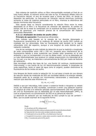 Este sistema de medición utiliza un filtro intercambiable montado al final de un
tubo hueco afilado. El extremo ancho del tubo es fijo. El elemento afilado vibra en
su frecuencia natural; el aire de muestra pasa a través del filtro, en donde se
depositan las partículas. La frecuencia de vibración natural disminuye conforme
aumenta la masa de material particulado en el filtro, mientras la electrónica del
equipo monitorea esta frecuencia.
Este equipo basa su lectura considerando la relación física entre la masa
depositada en el filtro y la frecuencia de vibración del elemento. El cambio en
tiempo real de la masa es combinado con la exactitud del flujo controlado, con el
ánimo de garantizar una medición precisa de la concentración del material
particulado depositado.
5.2.1.2. Analizador de óxidos de azufre (SOx)
Principio de operación: Fluorescencia Ultravioleta
Este método está basado en la energía de luz discreta descargada o
fluorescencia característica de la molécula de dióxido de azufre SO2 cuando es
irradiada con luz ultravioleta. Esta luz fluorescente está también en la región
ultravioleta (UV) del espectro, aunque a una longitud de onda distinta que la
radiación incidental.
Una de las ventajas de este método de detección es que la medición a longitudes
de onda comprendidas entre 190 y 230 nm, presenta poca interferencia de la
fluorescencia debida a otras sustancias que puedan estar presentes en el aire
ambiente y que no corresponden a lo que se desea medir. La luz es detectada por
un tubo fotomultiplicador que produce un voltaje proporcional a la intensidad de la
luz, la cual, a su vez, es traducida a concentraciones de SO2 por medio de factores
de calibración.
Esta tecnología utiliza dos tipos de luz, una fuente UV continua, mecánicamente
interrumpida, o una fuente de luz UV electrónicamente pulsada. A longitudes de
onda específicas, tanto el vapor de agua como el oxígeno, pueden distorsionar la
fluorescencia de los óxidos de azufre.
Una lámpara de Xenón emite la radiación UV, la cual pasa a través de una cámara
de reacción donde las moléculas de SO2 son excitadas debido a la energía radiada,
disipando parte de la energía con movimientos vibracionales y rotacionales. La
reacción que describe este fenómeno es:
Debido a que por naturaleza, todo cuerpo o sustancia tiende a recuperar su estado
inicial, las moléculas de SO2 excitadas, comienzan a emitir una radiación superior
en longitud de onda a la radiación aplicada (aproximadamente 350 nm) generando
así una luz fluorescente que es detectada por el tubo fotomultiplicador (PMT), la
cual es proporcional a la concentración de SO2 en la cámara de reacción.
La absorción de radiación por las moléculas de SO2 cumple la Ley de Lambert -
Beer, que se puede expresar de la siguiente forma:
 