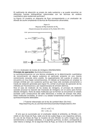 El coeficiente de absorción es propio de cada sustancia y se puede encontrar en
diferentes fuentes bibliográficas relacionadas con las técnicas de análisis
cuantitativo para sustancias químicas7.
La Figura 14 muestra un diagrama de flujo correspondiente a un analizador de
dióxido de azufre empleando la técnica de fluorescencia ultravioleta.
5.2.1.3. Analizador de óxidos de nitrógeno (NO/NO2/NOX)
Principio de operación: Quimioluminiscencia
La quimioluminiscencia es una técnica empleada en la determinación cuantitativa
de concentración de alguna sustancia en particular presente en una mezcla
comúnmente conocida como analito. Es especialmente útil cuando el analito se
encuentra en muy bajas concentraciones. El método se fundamenta en emplear la
energía emitida por una sustancia química que haya sido excitada previamente a
través de radiación generada para lograr fin, similar al principio de operación de los
métodos por fluorescencia y por espectroscopia de emisión atómica.
Para el caso de medición de los óxidos de nitrógeno, el principio de medición
consiste provocar la reacción del monóxido de nitrógeno con el ozono para formar
dióxido nitrógeno. Parte de estas moléculas que se forman se encuentran en estado
excitado como consecuencia del salto electrones a niveles de energía más altos.
Estas moléculas excitadas, al volver a su estado fundamental emiten una radiación
quimioluminiscente detectable:
7 Tutorial relacionado con la ley de Lambert Beer (On line):
http//teaching.shu.ac.uk/hxb/chemistry/tutorials/molspec/beers1.htm
El aire que es succionado por el analizador desde el ambiente, es filtrado y di-
vidido en dos líneas de flujo, cada una de las cuales llega a una respectiva cámara.
En una de las líneas de flujo la muestra de aire filtrado no sufre ningún tipo de
sometimiento a energías radiantes, ni a agentes químicos, es decir, corresponde al
valor blanco o testigo. En la segunda línea de flujo, se incita a la reducción del NO2
 