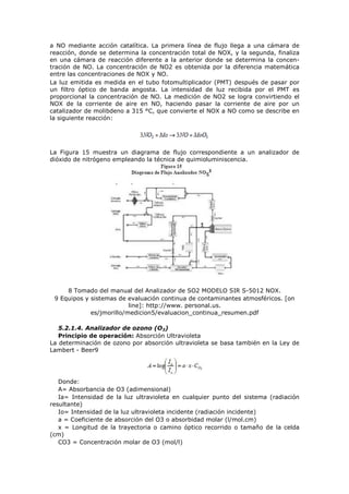 a NO mediante acción catalítica. La primera línea de flujo llega a una cámara de
reacción, donde se determina la concentración total de NOX, y la segunda, finaliza
en una cámara de reacción diferente a la anterior donde se determina la concen-
tración de NO. La concentración de NO2 es obtenida por la diferencia matemática
entre las concentraciones de NOX y NO.
La luz emitida es medida en el tubo fotomultiplicador (PMT) después de pasar por
un filtro óptico de banda angosta. La intensidad de luz recibida por el PMT es
proporcional la concentración de NO. La medición de NO2 se logra convirtiendo el
NOX de la corriente de aire en NO, haciendo pasar la corriente de aire por un
catalizador de molibdeno a 315 °C, que convierte el NOX a NO como se describe en
la siguiente reacción:
La Figura 15 muestra un diagrama de flujo correspondiente a un analizador de
dióxido de nitrógeno empleando la técnica de quimioluminiscencia.
8 Tomado del manual del Analizador de SO2 MODELO SIR S-5012 NOX.
9 Equipos y sistemas de evaluación continua de contaminantes atmosféricos. [on
line]: http://www. personal.us.
es/jmorillo/medicion5/evaluacion_continua_resumen.pdf
5.2.1.4. Analizador de ozono (O3)
Principio de operación: Absorción Ultravioleta
La determinación de ozono por absorción ultravioleta se basa también en la Ley de
Lambert - Beer9
Donde:
A= Absorbancia de O3 (adimensional)
Ia= Intensidad de la luz ultravioleta en cualquier punto del sistema (radiación
resultante)
Io= Intensidad de la luz ultravioleta incidente (radiación incidente)
a = Coeficiente de absorción del O3 o absorbidad molar (l/mol.cm)
x = Longitud de la trayectoria o camino óptico recorrido o tamaño de la celda
(cm)
CO3 = Concentración molar de O3 (mol/l)
 