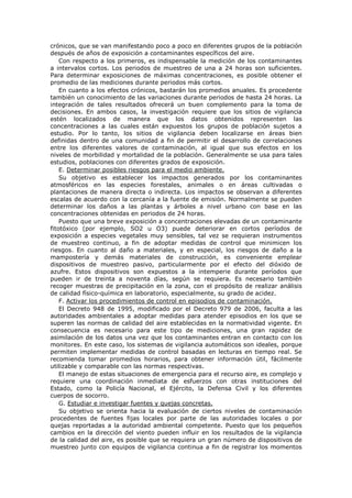 crónicos, que se van manifestando poco a poco en diferentes grupos de la población
después de años de exposición a contaminantes específicos del aire.
Con respecto a los primeros, es indispensable la medición de los contaminantes
a intervalos cortos. Los periodos de muestreo de una a 24 horas son suficientes.
Para determinar exposiciones de máximas concentraciones, es posible obtener el
promedio de las mediciones durante periodos más cortos.
En cuanto a los efectos crónicos, bastarán los promedios anuales. Es procedente
también un conocimiento de las variaciones durante periodos de hasta 24 horas. La
integración de tales resultados ofrecerá un buen complemento para la toma de
decisiones. En ambos casos, la investigación requiere que los sitios de vigilancia
estén localizados de manera que los datos obtenidos representen las
concentraciones a las cuales están expuestos los grupos de población sujetos a
estudio. Por lo tanto, los sitios de vigilancia deben localizarse en áreas bien
definidas dentro de una comunidad a fin de permitir el desarrollo de correlaciones
entre los diferentes valores de contaminación, al igual que sus efectos en los
niveles de morbilidad y mortalidad de la población. Generalmente se usa para tales
estudios, poblaciones con diferentes grados de exposición.
E. Determinar posibles riesgos para el medio ambiente.
Su objetivo es establecer los impactos generados por los contaminantes
atmosféricos en las especies forestales, animales o en áreas cultivadas o
plantaciones de manera directa o indirecta. Los impactos se observan a diferentes
escalas de acuerdo con la cercanía a la fuente de emisión. Normalmente se pueden
determinar los daños a las plantas y árboles a nivel urbano con base en las
concentraciones obtenidas en periodos de 24 horas.
Puesto que una breve exposición a concentraciones elevadas de un contaminante
fitotóxico (por ejemplo, SO2 u O3) puede deteriorar en cortos períodos de
exposición a especies vegetales muy sensibles, tal vez se requieran instrumentos
de muestreo continuo, a fin de adoptar medidas de control que minimicen los
riesgos. En cuanto al daño a materiales, y en especial, los riesgos de daño a la
mampostería y demás materiales de construcción, es conveniente emplear
dispositivos de muestreo pasivo, particularmente por el efecto del dióxido de
azufre. Estos dispositivos son expuestos a la intemperie durante períodos que
pueden ir de treinta a noventa días, según se requiera. Es necesario también
recoger muestras de precipitación en la zona, con el propósito de realizar análisis
de calidad físico-química en laboratorio, especialmente, su grado de acidez.
F. Activar los procedimientos de control en episodios de contaminación.
El Decreto 948 de 1995, modificado por el Decreto 979 de 2006, faculta a las
autoridades ambientales a adoptar medidas para atender episodios en los que se
superen las normas de calidad del aire establecidas en la normatividad vigente. En
consecuencia es necesario para este tipo de mediciones, una gran rapidez de
asimilación de los datos una vez que los contaminantes entran en contacto con los
monitores. En este caso, los sistemas de vigilancia automáticos son ideales, porque
permiten implementar medidas de control basadas en lecturas en tiempo real. Se
recomienda tomar promedios horarios, para obtener información útil, fácilmente
utilizable y comparable con las normas respectivas.
El manejo de estas situaciones de emergencia para el recurso aire, es complejo y
requiere una coordinación inmediata de esfuerzos con otras instituciones del
Estado, como la Policía Nacional, el Ejército, la Defensa Civil y los diferentes
cuerpos de socorro.
G. Estudiar e investigar fuentes y quejas concretas.
Su objetivo se orienta hacia la evaluación de ciertos niveles de contaminación
procedentes de fuentes fijas locales por parte de las autoridades locales o por
quejas reportadas a la autoridad ambiental competente. Puesto que los pequeños
cambios en la dirección del viento pueden influir en los resultados de la vigilancia
de la calidad del aire, es posible que se requiera un gran número de dispositivos de
muestreo junto con equipos de vigilancia continua a fin de registrar los momentos
 