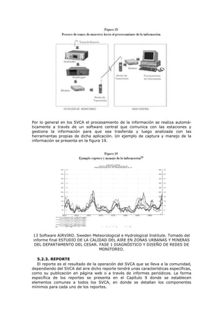 Por lo general en los SVCA el procesamiento de la información se realiza automá-
ticamente a través de un software central que comunica con las estaciones y
gestiona la información para que sea trasferida y luego analizada con las
herramientas propias de dicha aplicación. Un ejemplo de captura y manejo de la
información se presenta en la figura 19.
13 Software AIRVIRO. Sweden Meteorological e Hydrological Institute. Tomado del
informe final ESTUDIO DE LA CALIDAD DEL AIRE EN ZONAS URBANAS Y MINERAS
DEL DEPARTAMENTO DEL CESAR. FASE 1 DIAGNÓSTICO Y DISEÑO DE REDES DE
MONITOREO.
5.2.3. REPORTE
El reporte es el resultado de la operación del SVCA que se lleva a la comunidad,
dependiendo del SVCA del aire dicho reporte tendrá unas características específicas,
como su publicación en página web o a través de informes periódicos. La forma
específica de los reportes se presenta en el Capítulo 9 donde se establecen
elementos comunes a todos los SVCA, en donde se detallan los componentes
mínimos para cada uno de los reportes.
 