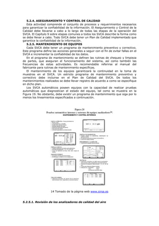 5.2.4. ASEGURAMIENTO Y CONTROL DE CALIDAD
Esta actividad comprende el conjunto de procesos y requerimientos necesarios
para garantizar la confiabilidad de la información. El Aseguramiento y Control de la
Calidad debe llevarse a cabo a lo largo de todas las etapas de la operación del
SVCA. El Capítulo 9 sobre etapas comunes a todos los SVCA describe la forma como
se debe llevar a cabo. Todo SVCA debe tener un Plan de Calidad implementado que
garantice la confiabilidad de la información.
5.2.5. MANTENIMIENTO DE EQUIPOS
Cada SVCA debe tener un programa de mantenimiento preventivo y correctivo.
Este programa define las acciones generales a seguir con el fin de evitar fallas en el
SVCA e incrementar la confiabilidad de los datos.
En el programa de mantenimiento se definen las rutinas de chequeo y limpieza
de partes, que aseguran el funcionamiento del sistema, así como también las
frecuencias de estas actividades. Es recomendable referirse al manual del
fabricante para rutinas de mantenimiento específicas.
El mantenimiento de los equipos garantizará la continuidad en la toma de
muestras en el SVCA. Un estricto programa de mantenimiento preventivo y
correctivo debe incluirse en el Plan de Calidad del SVCA. De todos los
mantenimientos realizados se debe llevar registro de acuerdo a como se especifique
en dicho plan.
Los SVCA automáticos poseen equipos con la capacidad de realizar pruebas
automáticas que diagnostican el estado del equipo, tal como se muestra en la
Figura 19. No obstante, debe existir un programa de mantenimiento que siga por lo
menos los lineamientos especificados a continuación.
14 Tomado de la página web www.sirsa.es
5.2.5.1. Revisión de los analizadores de calidad del aire
 