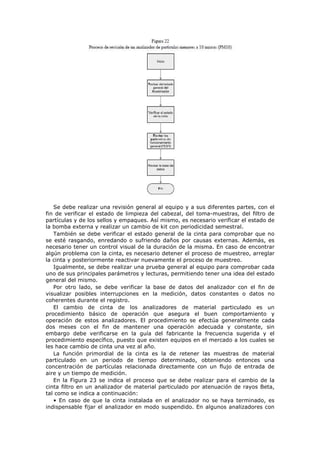 Se debe realizar una revisión general al equipo y a sus diferentes partes, con el
fin de verificar el estado de limpieza del cabezal, del toma-muestras, del filtro de
partículas y de los sellos y empaques. Así mismo, es necesario verificar el estado de
la bomba externa y realizar un cambio de kit con periodicidad semestral.
También se debe verificar el estado general de la cinta para comprobar que no
se esté rasgando, enredando o sufriendo daños por causas externas. Además, es
necesario tener un control visual de la duración de la misma. En caso de encontrar
algún problema con la cinta, es necesario detener el proceso de muestreo, arreglar
la cinta y posteriormente reactivar nuevamente el proceso de muestreo.
Igualmente, se debe realizar una prueba general al equipo para comprobar cada
uno de sus principales parámetros y lecturas, permitiendo tener una idea del estado
general del mismo.
Por otro lado, se debe verificar la base de datos del analizador con el fin de
visualizar posibles interrupciones en la medición, datos constantes o datos no
coherentes durante el registro.
El cambio de cinta de los analizadores de material particulado es un
procedimiento básico de operación que asegura el buen comportamiento y
operación de estos analizadores. El procedimiento se efectúa generalmente cada
dos meses con el fin de mantener una operación adecuada y constante, sin
embargo debe verificarse en la guía del fabricante la frecuencia sugerida y el
procedimiento específico, puesto que existen equipos en el mercado a los cuales se
les hace cambio de cinta una vez al año.
La función primordial de la cinta es la de retener las muestras de material
particulado en un periodo de tiempo determinado, obteniendo entonces una
concentración de partículas relacionada directamente con un flujo de entrada de
aire y un tiempo de medición.
En la Figura 23 se indica el proceso que se debe realizar para el cambio de la
cinta filtro en un analizador de material particulado por atenuación de rayos Beta,
tal como se indica a continuación:
• En caso de que la cinta instalada en el analizador no se haya terminado, es
indispensable fijar el analizador en modo suspendido. En algunos analizadores con
 