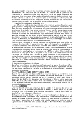 de contaminación y los niveles máximos correspondientes. Es deseable evaluar
directamente las emisiones en las fuentes de emisión con el propósito de
determinar el contaminante que está afectando. Si no se puede especificar de
antemano el contaminante tal vez surjan dificultades, pues probablemente no sería
factible establecer estaciones de muestreo para la diversidad de contaminantes. En
estos casos se debe contar con estaciones móviles de muestreo que den apoyo a
las diferentes campañas que la autoridad ambiental lleve a cabo.
H. Validar los modelos de calidad del aire.
Los diferentes modelos de dispersión de contaminantes, ya sean Gaussianos, de
grilla (Euleriano o Lagrangiano), modelos empíricos y estadísticos sobre calidad del
aire, permiten relacionar las emisiones de un contaminante del aire proveniente de
una fuente de emisión o de un conjunto de fuentes con las concentraciones de
dicho contaminante sobre el área de estudio. La efectividad de un modelo para
predecir los niveles de contaminación bajo condiciones variables, solo podrá ser
valorada después que se lleven a cabo mediciones de campo bajo las mismas
condiciones iniciales. En algunas ocasiones, cuando se dificulta la aplicación de un
modelo de dispersión, las mediciones de calidad del aire pueden llegar a reemplazar
tales desarrollos y convertirse en un modelo empírico.
Es importante considerar el uso de los datos de calidad del aire para validar los
modelos de dispersión de contaminantes y para el desarrollo de estadísticas e
índices de validación, como error medio absoluto, error estándar, entre otros.
Al determinar la frecuencia de las mediciones, deberá considerarse también la clase
de modelo de calidad del aire a usarse y si tienen que utilizarse variaciones de la
contaminación a corto plazo en periodos de una a 24 horas o bien determinación de
promedios a largo plazo. En la mayoría de los casos para validar el modelo de
dispersión, se necesita gran cantidad de datos de campo o concentraciones del
contaminante en estudio, aportados por el SVCA, durante un periodo mínimo de un
año. Tal calibración implica necesariamente un adecuado conocimiento de las
emisiones de la fuente de emisión evaluada y de las condiciones meteorológicas y
topográficas locales.
I. Soportar investigaciones científicas.
Se refiere a mediciones con objetivos definidos desde el punto de vista científico,
puede incluir bases para estudios epidemiológicos, estudios de especiación, estudio
de reacciones fotoquímicas, estudio de transporte de contaminantes a grandes
distancias, entre otros.
4.3. EVOLUCIÓN DE LOS OBJETIVOS DEL SVCA
Cuando no se cuente con disponibilidad de recursos técnicos y económicos para
cumplir con todos los objetivos del sistema de manera inmediata, la autoridad
ambiental deberá definir objetivos de corto, mediano y largo plazo para el
desarrollo del SVCA. Sin descuidar las prioridades y deberes como autoridad
ambiental, el SVCA puede diseñarse para ser desarrollado por etapas a las que se
le van agregado objetivos a cumplir en plazos fijados y diseñados de acuerdo con la
disponibilidad de recursos.
4.4. DIAGNÓSTICO
Una vez definido el marco conceptual de la gestión de la calidad del aire y los
objetivos del SVCA, se debe proceder con su diseño. El diseño de un SVCA debe
llevarse a cabo en dos fases, una inicial de diagnóstico y otra de elaboración del
diseño final y estructuración del sistema.
En la primera fase del diseño, un grupo técnico interdisciplinario designado por la
autoridad ambiental competente debe establecer las causas de la contaminación del
aire en la zona de interés y evaluar su impacto; es decir, realizar un diagnóstico o
línea base y determinar si la región bajo estudio requiere un sistema para la
vigilancia de la calidad del aire. En este estudio se deberán efectuar las acciones5
5
Adaptado y complementado de la fuente CEPIS-OPS/OMS. Directrices para la elaboración de planes de acción locales para
mejorar la calidad del aire. 2001.
 