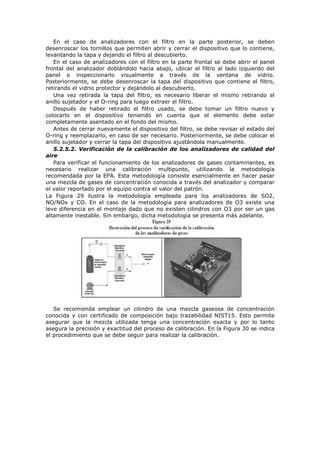 En el caso de analizadores con el filtro en la parte posterior, se deben
desenroscar los tornillos que permiten abrir y cerrar el dispositivo que lo contiene,
levantando la tapa y dejando el filtro al descubierto.
En el caso de analizadores con el filtro en la parte frontal se debe abrir el panel
frontal del analizador doblándolo hacia abajo, ubicar el filtro al lado izquierdo del
panel e inspeccionarlo visualmente a través de la ventana de vidrio.
Posteriormente, se debe desenroscar la tapa del dispositivo que contiene el filtro,
retirando el vidrio protector y dejándolo al descubierto.
Una vez retirada la tapa del filtro, es necesario liberar el mismo retirando el
anillo sujetador y el O-ring para luego extraer el filtro.
Después de haber retirado el filtro usado, se debe tomar un filtro nuevo y
colocarlo en el dispositivo teniendo en cuenta que el elemento debe estar
completamente asentado en el fondo del mismo.
Antes de cerrar nuevamente el dispositivo del filtro, se debe revisar el estado del
O-ring y reemplazarlo, en caso de ser necesario. Posteriormente, se debe colocar el
anillo sujetador y cerrar la tapa del dispositivo ajustándola manualmente.
5.2.5.2. Verificación de la calibración de los analizadores de calidad del
aire
Para verificar el funcionamiento de los analizadores de gases contaminantes, es
necesario realizar una calibración multipunto, utilizando la metodología
recomendada por la EPA. Esta metodología consiste esencialmente en hacer pasar
una mezcla de gases de concentración conocida a través del analizador y comparar
el valor reportado por el equipo contra el valor del patrón.
La Figura 29 ilustra la metodología empleada para los analizadores de SO2,
NO/NOx y CO. En el caso de la metodología para analizadores de O3 existe una
leve diferencia en el montaje dado que no existen cilindros con O3 por ser un gas
altamente inestable. Sin embargo, dicha metodología se presenta más adelante.
Se recomienda emplear un cilindro de una mezcla gaseosa de concentración
conocida y con certificado de composición bajo trazabilidad NIST15. Esto permite
asegurar que la mezcla utilizada tenga una concentración exacta y por lo tanto
asegura la precisión y exactitud del proceso de calibración. En la Figura 30 se indica
el procedimiento que se debe seguir para realizar la calibración.
 