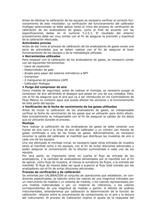 Antes de efectuar la calibración de los equipos es necesario verificar el correcto fun-
cionamiento de este mezclador. La verificación del funcionamiento del calibrador
multigas seleccionado se debe aplicar tanto al inicio del proceso de verificación de
calibración de los analizadores de gases, como al final de acuerdo con las
especificaciones dadas en el numeral 5.2.5.3. El resultado del anterior
procedimiento debe ser muy similar con el fin de asegurar la precisión y exactitud
de la calibración efectuada.
Actividades previas
Antes de dar inicio al proceso de calibración de los analizadores de gases existe una
serie de actividades que se deben realizar con el fin de asegurar el buen
funcionamiento de los equipos y de la metodología utilizada.
• Herramientas utilizadas
Para empezar con la calibración de los analizadores de gases, es necesario contar
con las siguientes herramientas:
- Llave de expansión
- Destornillador de pala
- Acople para pasar del sistema milimétrico a NPT
- Compresor
- 2 mangueras de polietileno LDPE
- Calibrador Multigas
• Purga del compresor de aire
Como medida de seguridad, antes de realizar el montaje, es necesario purgar el
compresor de aire abriéndole el desagüe que posee en uno de sus costados. Esto,
con el fin de asegurar que el aire que va a ser introducido en los Controladores de
Flujo Másico no contiene agua que pueda afectar los sensores y el funcionamiento
de esta parte del equipo.
• Verificación de la fecha de vencimiento de los gases utilizados
Antes de iniciar la calibración de los analizadores de gases, es indispensable
verificar la fecha de vencimiento de los gases que se utilizarán para dicho efecto.
Este procedimiento es indispensable con el fin de asegurar la validez de los datos
que se utilizarán durante el proceso.
Montaje
Para realizar la calibración de los analizadores de gases se debe conectar una
fuente de aire cero a la línea de aire del calibrador y un cilindro con mezcla de
gases certificada a una de las líneas de gases. Adicionalmente, es necesario
conectar la salida del calibrador al manifold que distribuye las muestras de aire a
cada uno de los equipos.
Una vez efectuado el montaje inicial, es necesario tapar otras entradas de muestra
tanto al manifold como a los equipos, con el fin de evitar diluciones adicionales y
poder asegurar la concentración de la dilución suministrada a cada uno de los
equipos.
Por otra parte, es importante tener en cuenta el flujo de entrada de los
analizadores, y la cantidad de analizadores alimentados por el manifold con el fin
de aplicar, como flujo de muestra, al menos la sumatoria de flujos, a la entrada del
manifold. El flujo de mezcla debe ser igual o superior al flujo total tomado por los
analizadores con el fin de evitar diluciones adicionales.
Proceso de verificación y de calibración
Se entiende por CALIBRACIÓN al conjunto de operaciones que establecen, en con-
diciones especificadas, la relación entre los valores de una magnitud indicados por
un instrumento de medida o un sistema de medida, o los valores representados por
una medida materializada o por un material de referencia, y los valores
correspondientes de una magnitud de medida o patrón. A efectos de análisis
instrumentales, entenderemos por calibración la determinación de la función de
calibración: relación entre la concentración de contaminante en el aire y la lectura
del instrumento. El proceso de Calibración implica el ajuste de la respuesta del
 