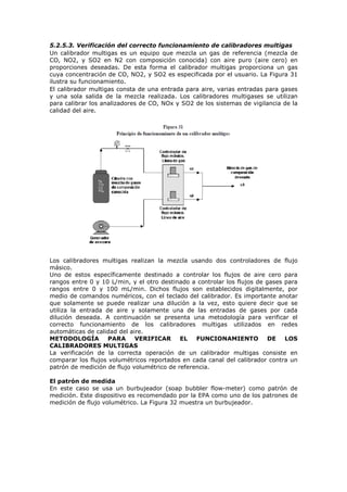 5.2.5.3. Verificación del correcto funcionamiento de calibradores multigas
Un calibrador multigas es un equipo que mezcla un gas de referencia (mezcla de
CO, NO2, y SO2 en N2 con composición conocida) con aire puro (aire cero) en
proporciones deseadas. De esta forma el calibrador multigas proporciona un gas
cuya concentración de CO, NO2, y SO2 es especificada por el usuario. La Figura 31
ilustra su funcionamiento.
El calibrador multigas consta de una entrada para aire, varias entradas para gases
y una sola salida de la mezcla realizada. Los calibradores multigases se utilizan
para calibrar los analizadores de CO, NOx y SO2 de los sistemas de vigilancia de la
calidad del aire.
Los calibradores multigas realizan la mezcla usando dos controladores de flujo
másico.
Uno de estos específicamente destinado a controlar los flujos de aire cero para
rangos entre 0 y 10 L/min, y el otro destinado a controlar los flujos de gases para
rangos entre 0 y 100 mL/min. Dichos flujos son establecidos digitalmente, por
medio de comandos numéricos, con el teclado del calibrador. Es importante anotar
que solamente se puede realizar una dilución a la vez, esto quiere decir que se
utiliza la entrada de aire y solamente una de las entradas de gases por cada
dilución deseada. A continuación se presenta una metodología para verificar el
correcto funcionamiento de los calibradores multigas utilizados en redes
automáticas de calidad del aire.
METODOLOGÍA PARA VERIFICAR EL FUNCIONAMIENTO DE LOS
CALIBRADORES MULTIGAS
La verificación de la correcta operación de un calibrador multigas consiste en
comparar los flujos volumétricos reportados en cada canal del calibrador contra un
patrón de medición de flujo volumétrico de referencia.
El patrón de medida
En este caso se usa un burbujeador (soap bubbler flow-meter) como patrón de
medición. Este dispositivo es recomendado por la EPA como uno de los patrones de
medición de flujo volumétrico. La Figura 32 muestra un burbujeador.
 