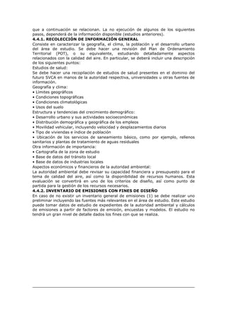 que a continuación se relacionan. La no ejecución de algunos de los siguientes
pasos, dependerá de la información disponible (estudios anteriores).
4.4.1. RECOLECCIÓN DE INFORMACIÓN GENERAL
Consiste en caracterizar la geografía, el clima, la población y el desarrollo urbano
del área de estudio. Se debe hacer una revisión del Plan de Ordenamiento
Territorial (POT), o su equivalente, estudiando detalladamente aspectos
relacionados con la calidad del aire. En particular, se deberá incluir una descripción
de los siguientes puntos:
Estudios de salud:
Se debe hacer una recopilación de estudios de salud presentes en el dominio del
futuro SVCA en manos de la autoridad respectiva, universidades u otras fuentes de
información.
Geografía y clima:
• Límites geográficos
• Condiciones topográficas
• Condiciones climatológicas
• Usos del suelo
Estructura y tendencias del crecimiento demográfico:
• Desarrollo urbano y sus actividades socioeconómicas
• Distribución demográfica y geográfica de los empleos
• Movilidad vehicular, incluyendo velocidad y desplazamientos diarios
• Tipo de viviendas e índice de población
• Ubicación de los servicios de saneamiento básico, como por ejemplo, rellenos
sanitarios y plantas de tratamiento de aguas residuales
Otra información de importancia:
• Cartografía de la zona de estudio
• Base de datos del tránsito local
• Base de datos de industrias locales
Aspectos económicos y financieros de la autoridad ambiental:
La autoridad ambiental debe revisar su capacidad financiera y presupuesto para el
tema de calidad del aire, así como la disponibilidad de recursos humanos. Esta
evaluación se convertirá en uno de los criterios de diseño, así como punto de
partida para la gestión de los recursos necesarios.
4.4.2. INVENTARIO DE EMISIONES CON FINES DE DISEÑO
En caso de no existir un inventario general de emisiones (1) se debe realizar uno
preliminar incluyendo las fuentes más relevantes en el área de estudio. Este estudio
puede tomar datos de estudio de expedientes de la autoridad ambiental y cálculos
de emisiones a partir de factores de emisión, encuestas y modelos. El estudio no
tendrá un gran nivel de detalle dados los fines con que se realiza.
 