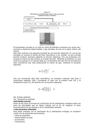 El burbujeador consiste en un tubo en vidrio de diámetro constante con varias mar-
caciones a distancias determinadas y dos entradas de aire en la parte inferior del
mismo.
Este tubo contiene una pequeña cantidad de una solución jabonosa. En una de las
entradas se conecta la fuente del flujo volumétrico a ser medido. La otra entrada
permite producir burbujas soplando la solución jabonosa. Una vez producida una
burbuja la fuente de gas arrastra a lo largo del tubo. Midiendo la distancia (L) que
recorre la burbuja en un tiempo dado (t) y el diámetro del tubo (Di) se encuentra el
flujo volumétrico que está produciendo la fuente de gas, mediante la ecuación
siguiente:
Una vez encontrado este flujo volumétrico, es necesario expresar este flujo a
condiciones estándar (Qst.) corrigiendo el valor por la presión local (Pi) y la
temperatura local (Ti), de acuerdo con la ecuación siguiente:
Pst: Presión estándar
Tst: Temperatura estándar
Actividades previas
Antes de dar inicio al proceso de verificación de los calibradores multigas existe una
serie de actividades que se deben realizar con el fin de asegurar el buen
funcionamiento de los equipos y de la metodología utilizada.
• Herramientas utilizadas
Para poder empezar con la verificación de lo calibradores multigas, es necesario
contar con las siguientes herramientas:
– Llave de expansión
– Destornillador de pala
– Cronómetro
– Termómetro
 