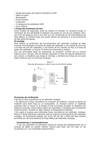– Acople para pasar del sistema milimétrico a NPT
– Jabón en polvo
– Burbujeador
– Frasco lavador
– Compresor
– 2 mangueras de polietileno LDPE
– Cinta métrica
• Purga del compresor de aire
Como medida de seguridad, antes de realizar el montaje, es necesario purgar el
compresor de aire abriéndole el desagüe que posee en uno de sus costados. Esto,
con el fin de asegurar que el aire que va a ser introducido en los Controladores de
Flujo Másico no contiene agua que pueda afectar los sensores y el funcionamiento
de esta parte del equipo.
El montaje
Para realizar la verificación del funcionamiento del calibrador multigas se debe
conectar el burbujeador al puerto de salida del calibrador y una fuente de aire cero
a la línea de aire del calibrador o una fuente de N2 (cilindro de N2) a la línea de
gases del calibrador. La Figura 33 ilustra las conexiones a realizar.
Una vez terminadas todas las conexiones, es necesario verificar que no existan
fugas de aire o de gas, esto se efectúa colocando un poco de solución jabonosa en
las uniones y empalmes que tenga el montaje y abriendo las líneas de aire para
poder observar que no se formen burbujas
El proceso de verificación
• Se fija un flujo volumétrico en el calibrador multigas.
• Se determina el flujo volumétrico en el patrón de medición. Cuando el patrón de
medición para dicho flujo es un burbujeador, es necesario tomar en repetidas
ocasiones (por lo menos 3) el tiempo en que la burbuja de jabón se desplaza una
distancia conocida. Dichos datos deben ser reportados y anotados para procesarlos
posteriormente. También se debe registrar la temperatura ambiente.
• Se repite el proceso para diferentes flujos volumétricos del calibrador multigas.
Mínimo 5 flujos diferentes cubriendo todo el rango de funcionamiento del calibrador
multigas. Se recomienda trabajar con el 20, 40, 60, 80 y 100% del flujo máximo
permitido por los Controladores de Flujo Másico del calibrador multigas.
Conclusiones y recomendaciones
• Una vez obtenidos los diferentes valores de tiempo del desplazamiento de la
burbuja de jabón se pueden obtener valores para flujo real con base en las
ecuaciones (1) y (2) mostradas anteriormente.
 