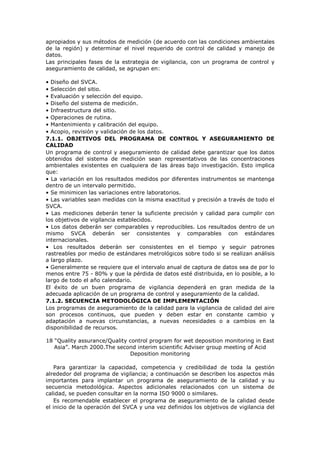 apropiados y sus métodos de medición (de acuerdo con las condiciones ambientales
de la región) y determinar el nivel requerido de control de calidad y manejo de
datos.
Las principales fases de la estrategia de vigilancia, con un programa de control y
aseguramiento de calidad, se agrupan en:
• Diseño del SVCA.
• Selección del sitio.
• Evaluación y selección del equipo.
• Diseño del sistema de medición.
• Infraestructura del sitio.
• Operaciones de rutina.
• Mantenimiento y calibración del equipo.
• Acopio, revisión y validación de los datos.
7.1.1. OBJETIVOS DEL PROGRAMA DE CONTROL Y ASEGURAMIENTO DE
CALIDAD
Un programa de control y aseguramiento de calidad debe garantizar que los datos
obtenidos del sistema de medición sean representativos de las concentraciones
ambientales existentes en cualquiera de las áreas bajo investigación. Esto implica
que:
• La variación en los resultados medidos por diferentes instrumentos se mantenga
dentro de un intervalo permitido.
• Se minimicen las variaciones entre laboratorios.
• Las variables sean medidas con la misma exactitud y precisión a través de todo el
SVCA.
• Las mediciones deberán tener la suficiente precisión y calidad para cumplir con
los objetivos de vigilancia establecidos.
• Los datos deberán ser comparables y reproducibles. Los resultados dentro de un
mismo SVCA deberán ser consistentes y comparables con estándares
internacionales.
• Los resultados deberán ser consistentes en el tiempo y seguir patrones
rastreables por medio de estándares metrológicos sobre todo si se realizan análisis
a largo plazo.
• Generalmente se requiere que el intervalo anual de captura de datos sea de por lo
menos entre 75 - 80% y que la pérdida de datos esté distribuida, en lo posible, a lo
largo de todo el año calendario.
El éxito de un buen programa de vigilancia dependerá en gran medida de la
adecuada aplicación de un programa de control y aseguramiento de la calidad.
7.1.2. SECUENCIA METODOLÓGICA DE IMPLEMENTACIÓN
Los programas de aseguramiento de la calidad para la vigilancia de calidad del aire
son procesos continuos, que pueden y deben estar en constante cambio y
adaptación a nuevas circunstancias, a nuevas necesidades o a cambios en la
disponibilidad de recursos.
18 “Quality assurance/Quality control program for wet deposition monitoring in East
Asia”. March 2000.The second interim scientific Adviser group meeting of Acid
Deposition monitoring
Para garantizar la capacidad, competencia y credibilidad de toda la gestión
alrededor del programa de vigilancia; a continuación se describen los aspectos más
importantes para implantar un programa de aseguramiento de la calidad y su
secuencia metodológica. Aspectos adicionales relacionados con un sistema de
calidad, se pueden consultar en la norma ISO 9000 o similares.
Es recomendable establecer el programa de aseguramiento de la calidad desde
el inicio de la operación del SVCA y una vez definidos los objetivos de vigilancia del
 