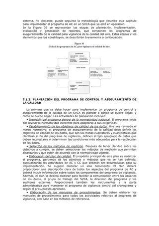 sistema. No obstante, puede seguirse la metodología que describe este capítulo
para implementar el programa de AC en un SVCA que ya esté en operación.
En la Figura 36 se representan las etapas de planeación, implementación,
evaluación y generación de reportes, que componen los programas de
aseguramiento de la calidad para vigilancia de la calidad del aire. Estas etapas y los
elementos que las constituyen, se describirán brevemente a continuación.
7.1.3. PLANEACIÓN DEL PROGRAMA DE CONTROL Y ASEGURAMIENTO DE
LA CALIDAD
Lo primero que se debe hacer para implementar un programa de control y
aseguramiento de la calidad de un SVCA es planear a dónde se quiere llegar, y
cómo se puede llegar. Las actividades de planeación incluyen:
• Inserción del programa dentro de la normatividad nacional. El programa inicia
por revisar la normatividad existente para adaptarse a sus exigencias.
• Establecimiento de los objetivos de calidad de los datos. Una vez revisado el
marco normativo, el programa de aseguramiento de la calidad debe definir los
objetivos de calidad de los datos, que son las metas cualitativas y cuantitativas que
clarifican el fin del programa de vigilancia, definen el tipo apropiado de datos que
deben recolectarse y determinan las condiciones más adecuadas para la recolección
de los datos.
• Selección de los métodos de medición. Después de tener claridad sobre los
objetivos a cumplir, se deben seleccionar los métodos de medición que permitan
alcanzarlos y que estén de acuerdo con la normatividad vigente.
• Elaboración del plan de calidad. El propósito principal de este plan es sintetizar
el programa, partiendo de los objetivos y métodos que ya se han definido,
puntualizando las actividades de AC y CC que deberán ser desarrolladas para su
implementación. Se sugiere elaborar un solo documento. El plan deberá
proporcionar una descripción clara de todos los aspectos del programa de AC y
deberá incluir información sobre todos los componentes del programa de vigilancia.
Además, el plan se deberá elaborar para facilitar la comunicación entre los usuarios
de los datos, el grupo de trabajo del SVCA, la dirección del programa y los
auditores externos. Proporcionará también los instrumentos a la parte
administrativa para mantener el programa de vigilancia dentro del cronograma y
según el presupuesto aprobado.
• Elaboración de los manuales de procedimientos. Se deben elaborar los
manuales de procedimiento para todas las actividades relativas al programa de
vigilancia, con base en los métodos de referencia.
 