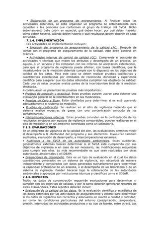 • Elaboración de un programa de entrenamiento. Al finalizar todas las
actividades anteriores, se debe organizar un programa de entrenamiento para
capacitar a las personas que conforman el grupo de trabajo del SVCA. Dicho
entrenamiento debe cubrir en especial, qué deben hacer, por qué deben hacerlo,
cómo deben hacerlo, cuándo deben hacerlo y qué resultados deben obtener de cada
actividad.
7.1.4. IMPLEMENTACIÓN
Las actividades de implementación incluyen:
• Ejecución del programa de aseguramiento de la calidad (AC). Después de
contar con el programa de aseguramiento de la calidad, este debe ponerse en
práctica.
• Actividades internas de control de calidad (CC). Comprende el conjunto de
actividades y técnicas que miden los atributos y desempeño de un proceso, un
equipo, o un servicio y los comparan con los criterios de aceptación establecidos,
para que el programa de vigilancia pueda afirmar, con bases científicas, que la
incertidumbre de la medición obtenida cumple con lo dispuesto en los objetivos de
calidad de los datos. Para este caso se deben realizar pruebas cualitativas y
cuantitativas establecidas por entidades de reconocida idoneidad y experiencia
científica para asegurar que los datos obtenidos cumplirán los objetivos de calidad.
Cada una de estas pruebas evalúa partes de la incertidumbre total de la medición
efectuada.
A continuación se presentan las pruebas más importantes:
• Pruebas de precisión y exactitud. Estas pruebas pueden usarse para obtener una
evaluación general de la incertidumbre en las mediciones.
• Pruebas de Cero y Span. Están diseñadas para determinar si se está operando
adecuadamente el sistema de medición.
• Pruebas de calibración. Se realizan en el sitio de vigilancia haciendo que el
sistema analice muestras de gases con una concentración conocida de los
contaminantes.
• Intercomparaciones internas. Estas pruebas consisten en la confrontación de los
resultados arrojados por equipos de vigilancia comparables, pueden realizarse en el
sitio de medición o en un ambiente controlado como un laboratorio.
7.1.5. EVALUACIONES
En un programa de vigilancia de la calidad del aire, las evaluaciones permiten medir
el desempeño o la efectividad del programa y sus elementos. Involucran también
auditorías, evaluación de desempeño, e intercomparaciones externas.
• Auditorías a los SVCA de las autoridades ambientales. Estas auditorías,
generalmente externas buscan determinar si el SVCA está cumpliendo con sus
objetivos de vigilancia o en caso de ser necesario, las modificaciones requeridas
para cumplir con ellos. Lo más recomendable es que sean realizadas por otras
autoridades ambientales o el IDEAM.
• Evaluaciones de desempeño. Este es un tipo de evaluación en el cual los datos
cuantitativos generados en un sistema de vigilancia, son obtenidos de manera
independiente y comparados con datos generados rutinariamente para determinar
la capacidad profesional de un analista, o el desempeño de un laboratorio o de un
sistema de vigilancia. Pueden hacerse bajo la colaboración de las autoridades
ambientales o apoyadas por instituciones técnicas y científicas como el IDEAM.
7.1.6. REPORTES
Todos los datos de concentración requerirán evaluaciones para determinar si
cumplen con los objetivos de calidad, y por lo tanto deberán generarse reportes de
estas evaluaciones. Estos reportes deberán incluir:
• Evaluación de la calidad de los datos. Es la evaluación científica y estadística de
los datos obtenidos por las actividades de aseguramiento y control para determinar
si los datos de vigilancia son correctos y adecuados en cuanto a calidad y cantidad;
así como las condiciones particulares del entorno (precipitación, temperatura,
presión, intensidad de actividades productivas y su tipo de fuente, entre otras). Los
 