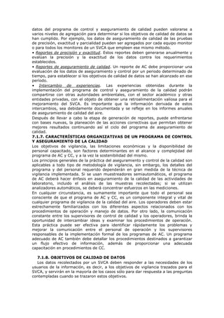 datos del programa de control y aseguramiento de calidad pueden valorarse a
varios niveles de agregación para determinar si los objetivos de calidad de datos se
han cumplido. Por ejemplo, los datos de aseguramiento de calidad de las pruebas
de precisión, exactitud y parcialidad pueden ser agregados por cada equipo monitor
o para todos los monitores de un SVCA que empleen ese mismo método.
• Reportes de precisión y exactitud. Estos reportes deben generarse anualmente y
evalúan la precisión y la exactitud de los datos contra los requerimientos
establecidos.
• Reportes de aseguramiento de calidad. Un reporte de AC debe proporcionar una
evaluación de los datos de aseguramiento y control por un periodo determinado de
tiempo, para establecer si los objetivos de calidad de datos se han alcanzado en ese
período.
• Intercambio de experiencias. Las experiencias obtenidas durante la
implementación del programa de control y aseguramiento de la calidad podrán
compartirse con otras autoridades ambientales, con el sector académico y otras
entidades privadas, con el objeto de obtener una retroalimentación valiosa para el
mejoramiento del SVCA. Es importante que la información derivada de estos
intercambios, sea debidamente documentada y se refleje en los informes anuales
de aseguramiento de calidad del aire.
Después de llevar a cabo la etapa de generación de reportes, puede enfrentarse
con bases nuevas, la planeación de las acciones correctivas que permitan obtener
mejores resultados continuando así el ciclo del programa de aseguramiento de
calidad.
7.1.7. CARACTERÍSTICAS ORGANIZATIVAS DE UN PROGRAMA DE CONTROL
Y ASEGURAMIENTO DE LA CALIDAD
Los objetivos de vigilancia, las limitaciones económicas y la disponibilidad de
personal capacitado, son factores determinantes en el alcance y complejidad del
programa de AC y CC, y a la vez la sostenibilidad del mismo.
Los principios generales de la práctica del aseguramiento y control de la calidad son
aplicables a todo tipo de metodología de vigilancia, sin embargo, los detalles del
programa y del personal requerido dependerán en gran medida de la técnica de
vigilancia implementada. Si se usan muestreadores semiautomáticos, el programa
de AC deberá hacer énfasis en aseguramiento de la calidad de las actividades de
laboratorio, incluido el análisis de las muestras recolectadas; si se utilizan
analizadores automáticos, se deberá concentrar esfuerzos en las mediciones.
En cualquier circunstancia, es sumamente importante que todo el personal sea
consciente de que el programa de AC y CC, es un componente integral y vital de
cualquier programa de vigilancia de la calidad del aire. Los operadores deben estar
estrechamente familiarizados con los diferentes aspectos relacionados con los
procedimientos de operación y manejo de datos. Por otro lado, la comunicación
constante entre los supervisores de control de calidad y los operadores, brinda la
oportunidad de intercambiar ideas y examinar los procedimientos de operación.
Esta práctica puede ser efectiva para identificar rápidamente los problemas y
mejorar la comunicación entre el personal de operación y los supervisores
responsables de la implementación formal de los programas de AC. Un programa
adecuado de AC también debe detallar los procedimientos destinados a garantizar
un flujo efectivo de información, además de proporcionar una adecuada
capacitación en procedimientos de CC.
7.1.8. OBJETIVOS DE CALIDAD DE DATOS
Los datos recolectados por un SVCA deben responder a las necesidades de los
usuarios de la información, es decir, a los objetivos de vigilancia trazados para el
SVCA, y servirán en la mayoría de los casos sólo para dar respuesta a las preguntas
contempladas cuando se trazaron estos objetivos.
 