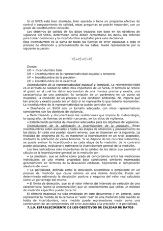 Si el SVCA está bien diseñado, bien operado y tiene un programa efectivo de
control y aseguramiento de calidad, estas preguntas se podrán responder, con un
grado de incertidumbre conocido.
Los objetivos de calidad de los datos trazados con base en los objetivos de
vigilancia del SVCA, determinan cómo deben recolectarse los datos, los criterios
para tomar decisiones y la incertidumbre aceptable para esas decisiones.
Esta incertidumbre es la suma de todas las fuentes de error asociadas a todo el
proceso de obtención y procesamiento de los datos. Puede representarse por la
siguiente ecuación:
Donde:
UO = Incertidumbre total
UR = Incertidumbre de la representatividad espacial y temporal
UP = Incertidumbre de la precisión
UE = Incertidumbre de la exactitud
Incertidumbre de la representatividad espacial y temporal. La representatividad
es el atributo de calidad de datos más importante de un SVCA. El término se refiere
al grado en el cual los datos representan de una manera precisa y exacta, una
característica de una población, la variación de un parámetro en un punto de
muestreo, la condición de un proceso o una condición ambiental. No importa qué
tan preciso y exacto pueda ser un dato si no representa lo que debería representar.
La incertidumbre de la representatividad se puede controlar así:
• Diseñando un SVCA con un tamaño adecuado, con sitios representativos
consistentes con los objetivos de vigilancia.
• Determinando y documentando las restricciones que impone la meteorología,
la topografía, las fuentes de emisión cercanas, en los sitios de vigilancia.
• Estableciendo periodos de muestreo adecuados para los objetivos de vigilancia.
Incertidumbre de la calibración e incertidumbre de la precisión. Estas
incertidumbres están asociadas a todas las etapas de obtención y procesamiento de
los datos. En cada una pueden ocurrir errores, que se dispersan en la siguiente. La
finalidad del programa de AC es mantener la incertidumbre en un nivel aceptable,
mediante la aplicación de varias técnicas. Si se dispone de los recursos suficientes,
se puede evaluar la incertidumbre en cada etapa de la medición, de lo contrario
puede calcularse, evaluarse o estimarse la incertidumbre general de la medición.
Los tres indicadores más importantes de la calidad de los datos que permiten el
cálculo de la incertidumbre general de la medición son:
• La precisión, que se define como grado de concordancia entre las mediciones
individuales de una misma propiedad bajo condiciones similares expresadas
generalmente en términos de la desviación estándar. Representa el componente
aleatorio del error.
• La parcialidad, definida como la desviación sistemática o persistente en un
proceso de medición que causa errores en una misma dirección. Puede ser
determinada estimando la desviación positiva y negativa del valor real calculada
como un porcentaje del mismo.
• El límite de detección, que es el valor inferior del intervalo de variación de una
característica (como la concentración) que un procedimiento que utiliza un método
de medición específico puede discernir.
El término exactitud ha sido empleado en este documento y en general, para
representar la medida de la cercanía al “valor real” de una medición pero cuando se
habla de incertidumbre, esta medida puede representarse mejor como una
combinación de las componentes del error asociadas a la precisión y la parcialidad.
7.1.9. ESTABLECIMIENTO DE LOS OBJETIVOS DE CALIDAD DE DATOS
 