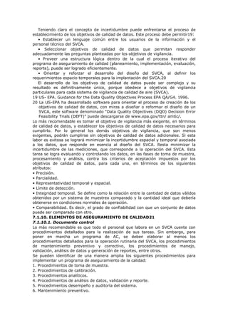 Teniendo claro el concepto de incertidumbre puede enfrentarse el proceso de
establecimiento de los objetivos de calidad de datos. Este proceso debe permitir19:
• Establecer un lenguaje común entre los usuarios de la información y el
personal técnico del SVCA.
• Seleccionar objetivos de calidad de datos que permitan responder
adecuadamente las preguntas planteadas por los objetivos de vigilancia.
• Proveer una estructura lógica dentro de la cual el proceso iterativo del
programa de aseguramiento de calidad (planeamiento, implementación, evaluación,
reporte), puede ser logrado eficientemente.
• Orientar y reforzar el desarrollo del diseño del SVCA, al definir los
requerimientos espacio temporales para la implantación del SVCA.20
El desarrollo de los objetivos de calidad de datos puede ser complejo y su
resultado es definitivamente único, porque obedece a objetivos de vigilancia
particulares para cada sistema de vigilancia de calidad de aire (SVCA).
19 US- EPA. Guidance for the Data Quality Objectives Process EPA QA/G4. 1996.
20 La US-EPA ha desarrollado software para orientar el proceso de creación de los
objetivos de calidad de datos, con miras a diseñar o reformar el diseño de un
SVCA, este software denominado “Data Quality Objectives (DQO) Decision Error
Feasibility Trials (DEFT)” puede descargarse de www.epa.gov/ttn/ amtic/.
Lo más recomendable es tomar el objetivo de vigilancia más exigente, en términos
de calidad de datos, y establecer los objetivos de calidad de datos necesarios para
cumplirlo. Por lo general los demás objetivos de vigilancia, que son menos
exigentes, podrán cumplirse sin objetivos de calidad de datos adicionales. Si esta
labor es exitosa se logrará minimizar la incertidumbre espacial y temporal asociada
a los datos, que responde en esencia al diseño del SVCA. Resta minimizar la
incertidumbre de las mediciones, que corresponde a la operación del SVCA. Esta
tarea se logra evaluando y controlando los datos, en las fases de toma de muestra,
procesamiento y análisis, contra los criterios de aceptación impuestos por los
objetivos de calidad de datos, para cada una, en términos de los siguientes
atributos:
• Precisión.
• Parcialidad.
• Representatividad temporal y espacial.
• Límite de detección.
• Integridad temporal. Se define como la relación entre la cantidad de datos válidos
obtenidos por un sistema de muestreo comparado y la cantidad ideal que debería
obtenerse en condiciones normales de operación.
• Comparabilidad. Es decir, el grado de confiabilidad con que un conjunto de datos
puede ser comparado con otro.
7.1.10. ELEMENTOS DE ASEGURAMIENTO DE CALIDAD21
7.1.10.1. Documento control
Lo más recomendable es que todo el personal que labora en un SVCA cuente con
procedimientos detallados para la realización de sus tareas. Sin embargo, para
poner en marcha un programa de AC, se deben elaborar al menos los
procedimientos detallados para la operación rutinaria del SVCA, los procedimientos
de mantenimiento preventivo y correctivo, los procedimientos de manejo,
validación, análisis de datos y generación de reportes, entre otros.
Se pueden identificar de una manera amplia los siguientes procedimientos para
implementar un programa de aseguramiento de la calidad:
1. Procedimientos de toma de muestra.
2. Procedimientos de calibración.
3. Procedimientos analíticos.
4. Procedimientos de análisis de datos, validación y reporte.
5. Procedimientos desempeño y auditoría del sistema.
6. Mantenimiento preventivo.
 