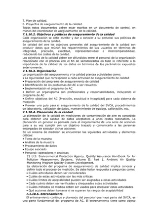 7. Plan de calidad.
8. Proyectos de aseguramiento de la calidad.
Todos estos documentos deben estar escritos en un documento de control, en
manos del coordinador de aseguramiento de la calidad.
7.1.10.2. Objetivos y políticas de aseguramiento de la calidad
Cada organización se debe escribir y dar a conocer a su personal sus políticas de
aseguramiento de la calidad.
En calidad del aire los objetivos generales del aseguramiento de la calidad son
producir datos que reúnan los requerimientos de sus usuarios en términos de
integridad, precisión, exactitud, representatividad e intercomparabilidad,
reduciendo los costos de la calidad.
Los objetivos de la calidad deben ser difundidos entre el personal de la organización
relacionado con el proceso con el fin de sensibilizarlos en todo lo referente a la
importancia de la calidad de los datos en términos de los parámetros expuestos
anteriormente.
7.1.10.3. Organización
La organización del aseguramiento y la calidad plantea actividades como:
• La rigurosidad que corresponde a cada actividad de aseguramiento de calidad
• Preparación del programa de aseguramiento de calidad
• Identificación de los problemas del AC a ser resueltos
• Implementación el programa de AC
• Definir un organigrama con profesionales y responsabilidades, incluyendo el
programa de AC
• Definir objetivos del AC (Precisión, exactitud e integridad) para cada sistema de
medición
• Proveer una guía para el aseguramiento de la calidad del SVCA, procedimientos
de laboratorio, validación de datos, mantenimiento de equipos, calibración, etc.
7.1.10.4. Planeación de la calidad
La planeación de la calidad en mediciones de contaminación de aire es concebida
para obtener una calidad de datos aceptables a unos costos razonables. La
planeación en general es pensada para el mejoramiento de una serie de acciones
para a su vez cumplir con un objetivo trazado y comunicarlo a las personas
encargadas de ejecutar dichas acciones
En un sistema de medición se encuentran las siguientes actividades y elementos
críticos:
• Toma de la muestra
• Análisis de la muestra
• Procesamiento de datos
• Equipo asociado
• Personal: operadores y analistas
21 U.S. Environmental Protection Agency. Quality Assurance Handbook for Air
Pollution Measurement Systems. Volume II: Part 1. Ambient Air Quality
Monitoring Program Quality System Development.
La elaboración del programa de aseguramiento de calidad implica conocer y
definir todo el proceso de medición. Se debe hallar respuesta a preguntas como:
• Cuáles actividades deben ser consideradas
• Cuáles de estas actividades son las más críticas
• Cuáles límites de aceptabilidad pueden ser asignadas a estas actividades
• Cada cuánto deben ser verificadas y chequeadas estas actividades
• Cuáles métodos de medida deben ser usados para chequear estas actividades
• Qué acciones deben tomarse si se superan los rangos de aceptabilidad
7.1.10.5. Entrenamiento
El entrenamiento continuo y planeado del personal que hace parte del SVCA, es
una parte fundamental del programa de AC. El entrenamiento tiene como objeto
 