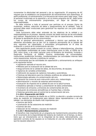 incrementar la efectividad del personal y de su organización. El programa de AC
requiere que se establezca una programación de entrenamiento que especifique, el
perfil profesional, el entrenamiento y la frecuencia del mismo para cada cargo. Todo
el personal involucrado en la operación y en el mismo programa de AC, debe tomar
los cursos de entrenamiento programados, sin dejar de atender sus
responsabilidades.
Se debe entrenar a todo el personal que participa en el proceso (toma de
muestreas, análisis, reducción de datos y aseguramiento de la calidad). Todo el
personal debe estar involucrado para garantizar los reportes con una gran calidad
de los datos.
Cada funcionario debe estar enterado de los objetivos de la calidad y su
responsabilidad en el proceso. Además conocer las bases teóricas de las actividades
que realizan. Regularmente se deben hacer este tipo de capacitaciones, evaluando
al tiempo la apropiación de los conocimientos.
Todo el personal administrativo, profesional y técnico que participa de las
diferentes actividades que se dan con la vigilancia permanente de la calidad del
aire, requieren ser capacitados y entrenados principalmente en el área de
evaluación y control de la contaminación del aire.
Esta capacitación puede consistir en cursos, talleres o teleconferencias, ofrecidas
por autoridades ambientales de orden internacional como la EPA, el CEPIS de la
OPS, entre otras, o de orden nacional como el Ministerio de Ambiente, Vivienda y
Desarrollo Territorial, el IDEAM, Centros Ambientales de Universidades,
instituciones académicas formales, complementados con actividades internas tales
como exposiciones, lecturas o prácticas en campo.
Se recomienda que las actividades de capacitación y entrenamiento se enfoquen
a los siguientes temas:
• Legislación aplicada al recurso aire.
• Métodos para la evaluación de la calidad del aire.
• Aseguramiento de la calidad de datos, de documentos, de equipos.
• Vigilancia de variables ambientales.
• Calibración de equipos de vigilancia manuales y automáticos.
• Prácticas de laboratorio para los métodos analíticos de calidad del aire.
• Meteorología aplicada a la contaminación del aire.
• Aplicación de cursos de auto instrucción sobre aire, meteorología.
• Administración y revisión de sistemas administrativos.
• Evaluación de impactos de la calidad de aire en la salud humana
• Estadística aplicada a manejo y presentación de datos ambientales.
• Inventario de emisores y emisiones de contaminantes del aire.
• Evaluación de emisiones atmosféricas en fuentes fijas y móviles.
• Sistemas generales para el control de la contaminación del aire.
7.1.10.6. Preparación del SVCA
Se refiere a los aspectos de diseño de un SVCA. La elección y prueba correcta de
sitios de medición es fundamental para obtener datos representativos y de alta
calidad. Los elementos de diseño más importantes son:
• Dominio del SVCA
• Localización de las estaciones de medición
• Examen del sitio
• Selección de los métodos y equipos de medición
7.1.10.7. Mantenimiento preventivo
El beneficio más importante de un programa de mantenimiento preventivo eficaz
es el incremento de la disponibilidad del sistema de medición en el tiempo, es decir,
tiene que ver directamente con la integridad de los datos. Adicionalmente, una
operación correcta de los equipos se ve traducida en una alta calidad de los datos
que los equipos adquieran.
 