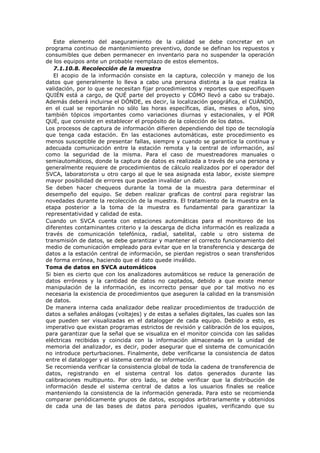 Este elemento del aseguramiento de la calidad se debe concretar en un
programa continuo de mantenimiento preventivo, donde se definan los repuestos y
consumibles que deben permanecer en inventario para no suspender la operación
de los equipos ante un probable reemplazo de estos elementos.
7.1.10.8. Recolección de la muestra
El acopio de la información consiste en la captura, colección y manejo de los
datos que generalmente lo lleva a cabo una persona distinta a la que realiza la
validación, por lo que se necesitan fijar procedimientos y reportes que especifiquen
QUIÉN está a cargo, de QUÉ parte del proyecto y CÓMO llevó a cabo su trabajo.
Además deberá incluirse el DÓNDE, es decir, la localización geográfica, el CUÁNDO,
en el cual se reportarán no sólo las horas específicas, días, meses o años, sino
también tópicos importantes como variaciones diurnas y estacionales, y el POR
QUÉ, que consiste en establecer el propósito de la colección de los datos.
Los procesos de captura de información difieren dependiendo del tipo de tecnología
que tenga cada estación. En las estaciones automáticas, este procedimiento es
menos susceptible de presentar fallas, siempre y cuando se garantice la continua y
adecuada comunicación entre la estación remota y la central de información, así
como la seguridad de la misma. Para el caso de muestreadores manuales o
semiautomáticos, donde la captura de datos es realizada a través de una persona y
generalmente requiere de procedimientos de cálculo realizados por el operador del
SVCA, laboratorista u otro cargo al que le sea asignada esta labor, existe siempre
mayor posibilidad de errores que puedan invalidar un dato.
Se deben hacer chequeos durante la toma de la muestra para determinar el
desempeño del equipo. Se deben realizar graficas de control para registrar las
novedades durante la recolección de la muestra. El tratamiento de la muestra en la
etapa posterior a la toma de la muestra es fundamental para garantizar la
representatividad y calidad de esta.
Cuando un SVCA cuenta con estaciones automáticas para el monitoreo de los
diferentes contaminantes criterio y la descarga de dicha información es realizada a
través de comunicación telefónica, radial, satelital, cable u otro sistema de
transmisión de datos, se debe garantizar y mantener el correcto funcionamiento del
medio de comunicación empleado para evitar que en la transferencia y descarga de
datos a la estación central de información, se pierdan registros o sean transferidos
de forma errónea, haciendo que el dato quede inválido.
Toma de datos en SVCA automáticos
Si bien es cierto que con los analizadores automáticos se reduce la generación de
datos erróneos y la cantidad de datos no captados, debido a que existe menor
manipulación de la información, es incorrecto pensar que por tal motivo no es
necesaria la existencia de procedimientos que aseguren la calidad en la transmisión
de datos.
De manera interna cada analizador debe realizar procedimientos de traducción de
datos a señales análogas (voltajes) y de estas a señales digitales, las cuales son las
que pueden ser visualizadas en el datalogger de cada equipo. Debido a esto, es
imperativo que existan programas estrictos de revisión y calibración de los equipos,
para garantizar que la señal que se visualiza en el monitor coincida con las salidas
eléctricas recibidas y coincida con la información almacenada en la unidad de
memoria del analizador, es decir, poder asegurar que el sistema de comunicación
no introduce perturbaciones. Finalmente, debe verificarse la consistencia de datos
entre el datalogger y el sistema central de información.
Se recomienda verificar la consistencia global de toda la cadena de transferencia de
datos, registrando en el sistema central los datos generados durante las
calibraciones multipunto. Por otro lado, se debe verificar que la distribución de
información desde el sistema central de datos a los usuarios finales se realice
manteniendo la consistencia de la información generada. Para esto se recomienda
comparar periódicamente grupos de datos, escogidos arbitrariamente y obtenidos
de cada una de las bases de datos para periodos iguales, verificando que su
 