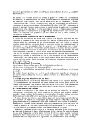 contenido permanezca sin alteración atribuida a los sistemas de envío y recepción
de información.
Es posible que existan estaciones donde a pesar de contar con analizadores
automáticos, la transmisión de los datos hacia la central de información no puede
ser realizada directamente, sino que es almacenada en un procesador, también
conocido como CPU (Central Processing Unit) y de ahí descargados en algún medio
magnético de almacenamiento de información (USB, CD o MMC-SD) y trasladado al
centro de control. En estos casos, donde la transferencia de datos no es realizada
directamente sino a través de medios externos al equipo, se hace necesario que el
SVCA considere adicionalmente al programa de mantenimiento del equipo, una
cadena de custodia, que garantice que los datos no van a sufrir cambios, ni
deterioro en su calidad.
Transferencia de información en SVCA manuales
El acopio de información en SVCA que cuentan con equipos manuales es bien
diferente al proceso en los SVCA automáticos, ya que la generación de datos de
concentración de cualquiera de los contaminantes para los cuales es posible
emplear estos métodos comienza desde el momento en que las muestras llegan al
laboratorio y son procesadas. Por lo anterior, es indispensable que existan
procedimientos detallados relacionados con la cadena de custodia de las muestras,
con los respectivos registros de control de manipulación de las mismas; de esta
forma se puede garantizar la calidad de los datos, en esta etapa de la medición.
Una vez las muestras son procesadas en el laboratorio a través de los diferentes
métodos de análisis y determinación de la concentración de los contaminantes
(gravimetría, colorimetría, entre otros), debe hacerse llegar esta información a la
central de información, donde comenzará el respectivo proceso de validación de la
información obtenida.
7.1.10.9. Análisis de la muestra
Los chequeos de control por parte del analista deben conducir a:
• Determinar el desempeño del sistema analítico.
• Estimar la variabilidad de los resultados desde el sistema analítico en términos de
precisión.
Se deben llevar gráficas de control para determinar cuando el sistema o
procedimientos analíticos no funcionan adecuadamente y se deban tomar medidas
correctivas.
7.1.10.10. Reporte de errores en los datos
Los errores humanos son la fuente más común de errores en los reportes de datos.
Los procedimientos de validación de datos pueden ser usados para revisar los
niveles operacionales y de análisis. Las gráficas de control son una herramienta
común usada para la revisión de características críticas en sistemas de medición.
7.1.10.11. Control de calidad
Se refiere principalmente a la calidad de los equipos de medición. Se sugiere
intercambiar experiencias con otros usuarios de equipos para evaluar calidad,
soporte y otras ventajas de los equipos seleccionados. Se deben realizar controles
de los estándares de calibración, químicos y consumibles necesarios.
A pesar de que los sistemas automáticos que usan comunicaciones telemétricas
proporcionan un método de recopilación de datos efectivo y eficiente para SVCA
geográficamente muy extendidos y con gran número de analizadores automáticos,
se requerirán también visitas regulares de apoyo para la validación de los datos, las
cuales se llevarán a cabo tan frecuentemente como la operación lo necesite y lo
permitan las restricciones geográficas o de disponibilidad de personal.
Las visitas regulares buscan asegurar la operación adecuada de los instrumentos
y maximizar la captura de datos y la integridad de los mismos. Se recomienda que
tengan una frecuencia semanal como mínimo. Dentro de estas visitas regulares
semanales deben realizarse visitas especiales una vez por mes y una vez por año
donde se efectúan las pruebas más rigurosas y los procedimientos más complejos.
 
