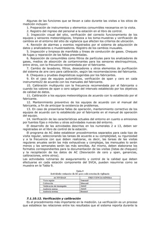 Algunas de las funciones que se llevan a cabo durante las visitas a los sitios de
medición incluyen:
1. Preparación de instrumentos y elementos consumibles necesarios en la visita.
2. Registro del ingreso del personal a la estación en el libro de control.
3. Inspección visual del sitio, verificación del correcto funcionamiento de los
equipos y sensores meteorológicos, limpieza a los toma-muestras y verificación de
cambios en el entorno del sitio de vigilancia que afecten los criterios de ubicación.
4. Revisión de alarmas y eventos registrados por el sistema de adquisición de
datos y analizadores o muestreadores. Registro de los cambios inusuales.
5. Inspección y limpieza de manifolds y líneas de conducción de gases. Chequeo
de fugas y reparación de las fallas presentadas.
6. Reposición de consumibles como filtros de partículas para los analizadores de
gases, medios de absorción de contaminantes para los sensores electroquímicos,
entre otros, con la frecuencia recomendada por el fabricante.
7. Cambio de lavadores, filtros, desecadores y otros elementos de purificación
del sistema de aire cero para calibración, según las recomendaciones del fabricante.
8. Chequeos y pruebas diagnósticas sugeridas por los fabricantes.
9. En el caso de equipos automáticos, verificación de span y cero en cada
instrumento22 de acuerdo con los manuales del fabricante.
10. Calibración multipunto con la frecuencia recomendada por el fabricante o
cuando los valores de span o cero salgan del intervalo establecido por los objetivos
de calidad de datos.
11. Calibración a los equipos meteorológicos de acuerdo con lo establecido por el
fabricante.
12. Mantenimiento preventivo de los equipos de acuerdo con el manual del
fabricante, a fin de anticipar la existencia de problemas.
13. En caso de presentarse fallas de operación, mantenimiento correctivo de los
equipos de acuerdo con lo establecido por el fabricante en el manual de operación
del equipo.
14. Verificación de las características actuales del entorno en cuanto a emisiones
por fuentes fijas o móviles u otras actividades nuevas del entorno.
El desarrollo de las actividades descritas en los numerales 2 a 13, deben ser
registradas en el libro de control de la estación.
El programa de AC debe establecer procedimientos separados para cada tipo de
visita regular, seleccionando las tareas de acuerdo a su complejidad, su rigurosidad
y a la frecuencia con que deben realizarse, es decir, las tareas de las visitas
regulares anuales serán las más exhaustivas y complejas, las mensuales lo serán
menos y las semanales serán las más sencillas. Así mismo, deben elaborarse los
formatos correspondientes para la documentación de las visitas (listas de chequeo)
y la recopilación de los datos de AC (Desviación de cero y span, ganancias,
calibraciones, entre otros).
Las actividades rutinarias de aseguramiento y control de la calidad que deben
efectuarse en cada estación componente del SVCA, pueden resumirse como se
muestra en la Tabla 9.
7.1.10.12. Verificación y calibración
Es el procedimiento más importante en la medición. La verificación es un proceso
que establece las relaciones entre los resultados que el sistema reporta durante la
 