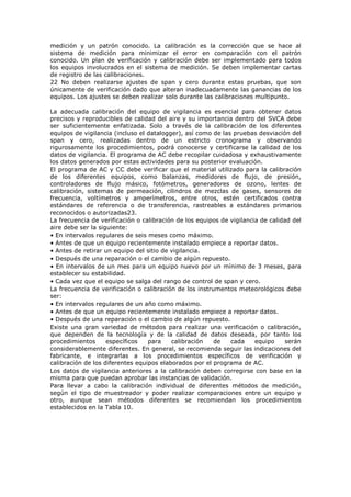 medición y un patrón conocido. La calibración es la corrección que se hace al
sistema de medición para minimizar el error en comparación con el patrón
conocido. Un plan de verificación y calibración debe ser implementado para todos
los equipos involucrados en el sistema de medición. Se deben implementar cartas
de registro de las calibraciones.
22 No deben realizarse ajustes de span y cero durante estas pruebas, que son
únicamente de verificación dado que alteran inadecuadamente las ganancias de los
equipos. Los ajustes se deben realizar solo durante las calibraciones multipunto.
La adecuada calibración del equipo de vigilancia es esencial para obtener datos
precisos y reproducibles de calidad del aire y su importancia dentro del SVCA debe
ser suficientemente enfatizada. Solo a través de la calibración de los diferentes
equipos de vigilancia (incluso el datalogger), así como de las pruebas desviación del
span y cero, realizadas dentro de un estricto cronograma y observando
rigurosamente los procedimientos, podrá conocerse y certificarse la calidad de los
datos de vigilancia. El programa de AC debe recopilar cuidadosa y exhaustivamente
los datos generados por estas actividades para su posterior evaluación.
El programa de AC y CC debe verificar que el material utilizado para la calibración
de los diferentes equipos, como balanzas, medidores de flujo, de presión,
controladores de flujo másico, fotómetros, generadores de ozono, lentes de
calibración, sistemas de permeación, cilindros de mezclas de gases, sensores de
frecuencia, voltímetros y amperímetros, entre otros, estén certificados contra
estándares de referencia o de transferencia, rastreables a estándares primarios
reconocidos o autorizadas23.
La frecuencia de verificación o calibración de los equipos de vigilancia de calidad del
aire debe ser la siguiente:
• En intervalos regulares de seis meses como máximo.
• Antes de que un equipo recientemente instalado empiece a reportar datos.
• Antes de retirar un equipo del sitio de vigilancia.
• Después de una reparación o el cambio de algún repuesto.
• En intervalos de un mes para un equipo nuevo por un mínimo de 3 meses, para
establecer su estabilidad.
• Cada vez que el equipo se salga del rango de control de span y cero.
La frecuencia de verificación o calibración de los instrumentos meteorológicos debe
ser:
• En intervalos regulares de un año como máximo.
• Antes de que un equipo recientemente instalado empiece a reportar datos.
• Después de una reparación o el cambio de algún repuesto.
Existe una gran variedad de métodos para realizar una verificación o calibración,
que dependen de la tecnología y de la calidad de datos deseada, por tanto los
procedimientos específicos para calibración de cada equipo serán
considerablemente diferentes. En general, se recomienda seguir las indicaciones del
fabricante, e integrarlas a los procedimientos específicos de verificación y
calibración de los diferentes equipos elaborados por el programa de AC.
Los datos de vigilancia anteriores a la calibración deben corregirse con base en la
misma para que puedan aprobar las instancias de validación.
Para llevar a cabo la calibración individual de diferentes métodos de medición,
según el tipo de muestreador y poder realizar comparaciones entre un equipo y
otro, aunque sean métodos diferentes se recomiendan los procedimientos
establecidos en la Tabla 10.
 