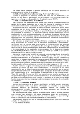 Se deben hacer balances y reportes periódicos de los costos asociados al
procedimiento de control de la calidad.
7.1.10.15. Pruebas interlaboratorios y dentro del laboratorio
Tienen el propósito de detectar fuentes de error en las mediciones y la
estimación del sesgo y variabilidad en las medidas. Esta actividad puede ser
apoyada por el programa de acreditación de laboratorios del IDEAM.
7.1.10.16. Procedimientos de auditoría
Las auditorías de desempeño son hechas para evaluar cuantitativamente la
calidad de los datos producidos por el total del sistema de medición, es decir,
recolección de la muestra, análisis de la muestra y procesamiento de datos.
El propósito de estas actividades es detectar errores sistemáticos en los datos
reportados por el SVCA, fallas en el programa de AC, en el sistema de
administración, en el diseño del SVCA y en general efectuar una revisión completa
del programa de vigilancia. Las auditorías internas pueden desarrollarse con la
colaboración de otras entidades dedicadas a la vigilancia de calidad del aire, que
cuenten con personal idóneo y equipos de iguales o preferiblemente de mejores
especificaciones que los propios. Las auditorías externas pueden ser realizadas por
el IDEAM o por autoridades ambientales.
En este caso el programa de AC debe limitarse a realizar la programación de
estas actividades de acuerdo con la frecuencia recomendada anteriormente,
verificando que se cumpla esta programación e implementando las acciones
correctivas que resulten de las auditorías. Sin embargo, el programa de AC puede
verificar que se utilicen procedimientos adecuados, dependiendo de la complejidad
y la profundidad de las auditorías implementadas. En el documento titulado
“SLAMS/NAMS/PAMS Network Review Guidance”, editado por la EPA, se encuentran
lineamientos para la realización de auditorías.
Dentro de esta actividad también se realiza la intercomparación del desempeño
de los instrumentos con los que cuenta el SVCA, ya sea entre sí, o con los del
laboratorio de referencia, si el programa de vigilancia cuenta con uno. La meta que
se persigue es asegurar que todos los instrumentos del SVCA estén operando en el
mismo nivel, es decir, que se obtengan mediciones comparables entre sí. Aunque
es recomendable involucrar asesores externos durante este proceso de verificación,
también puede realizarse solo con el personal interno del programa de AC.
Pueden realizarse un gran número de pruebas en los diferentes equipos tanto de
vigilancia de calidad de aire como meteorológico. El programa de AC debe
seleccionar los que se deben implementar según los recursos con los que se cuente.
Las pruebas de verificación de desempeño para los equipos de calidad del aire han
sido estandarizadas en el Código Federal de Regulaciones de los Estados Unidos,
Título 40, parte 58, Anexos A y B24. Los procedimientos para las pruebas a los
equipos meteorológicos pueden encontrarse en la Guía de Instrumentos y Métodos
de Observación Meteorológicos de la OMM25. El programa de AC debe utilizar estas
fuentes para desarrollar sus propios procedimientos para las pruebas de verificación
de desempeño.
7.1.10.17. Validación de datos
Aunque se implemente y se opere a satisfacción un SVCA, pueden generarse
datos incorrectos. Antes que dicha información sea enviada a la autoridad
ambiental nacional, es necesario establecer también un sistema de
almacenamiento, revisión y validación de datos adecuado, que permita su
depuración y su correcta validación.
En este proceso se filtran, aceptan o marcan datos para su análisis posterior
(con criterios más amplios). Los datos invalidados deben ser archivados y
conservados. Se recomienda contar con dos bases de datos, una que contenga
todos los datos y otra que contenga únicamente los datos válidos.
La validación depende del tipo de datos y propósitos de las mediciones. Algunos
métodos de validación son:
• Test del total de datos
 