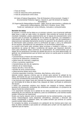 • Test de límites
• Test de relaciones entre parámetros
• Test de comparación entre sitios
24 Code of Federal Regulations. Title 40 Protection of Environment. Chapter I
Environmental Protection Agency. Volume 5, part 58 Ambient Air Quality
Surveillance.
25 Organización Meteorológica Mundial - OMM. Guía de instrumentos y métodos de
observación meteorológicos. OMM-No 8. Ginebra, Suiza. 1990.
Puede ser realizada por varios métodos, manuales o computarizados
Revisión de datos
El examen o revisión de los datos es un proceso rutinario, que el personal calificado
debe llevar a cabo en cada visita a la estación. Este proceso de revisión da como
resultado metadatos usados posteriormente por el equipo de procesamiento como
insumos para el proceso de validación de los datos de vigilancia. Los metadatos o
información de los datos, definidos de una manera sencilla, son las anotaciones y
observaciones realizadas diariamente durante la operación de la estación, junto con
la información sobre procesos como la verificación de span y cero y la calibración
de los equipos, aportadas por los operadores, en los formatos respectivos.
La revisión sirve tanto para rechazar datos erróneos o inválidos e informar a los
operadores de campo de fallas o problemas del equipo que requieran atención,
como para identificar datos extremos de concentración de contaminantes que se
salgan de los parámetros normales de calidad del aire en una zona determinada. En
general, las consideraciones que se tienen que tomar en cuenta para la revisión de
los datos son:
• Características e historia de instrumentos.
• Factores de calibración y tendencias.
• Datos fuera de intervalo o negativos.
• Picos o aumentos repentinos.
• Características del sitio de vigilancia.
• Efectos de la meteorología.
• Época del año y hora del día.
• Niveles de otros contaminantes.
• Observaciones desde otros sitios.
• Eventos especiales (marchas, incendios, días festivos, entre otros).
Además existen algunos criterios que se utilizan para estimar la calidad de los
datos, eliminando los que no se ajustan a un comportamiento normal, teniendo en
cuenta las consideraciones anteriores. Estos son:
• Las lecturas que caigan fuera del intervalo de detección del instrumento deberán
ser eliminadas de la base de datos final, después de haber verificado la calibración
del equipo.
• Datos que presenten cambios muy rápidos con respecto al tiempo, deberán
tomarse con precaución verificando las condiciones atmosféricas o la presencia de
alguna fuente de contaminación.
• Un importante indicador de la calidad de los datos pueden ser las características
específicas de una estación de vigilancia, pues sus alrededores y las fuentes locales
pueden influenciar las mediciones.
Existe una fuerte relación entre la concentración de los contaminantes y las condi-
ciones meteorológicas como dispersión atmosférica, velocidad y dirección del
viento, precipitación y radiación solar; las cuales tendrán que tenerse en cuenta
cuando existan datos dudosos.
Ya revisados los datos, se procederá a la validación de los mismos para crear una
base de datos confiable y que pueda ser utilizada para cumplir con los objetivos de
vigilancia que se fijaron.
 