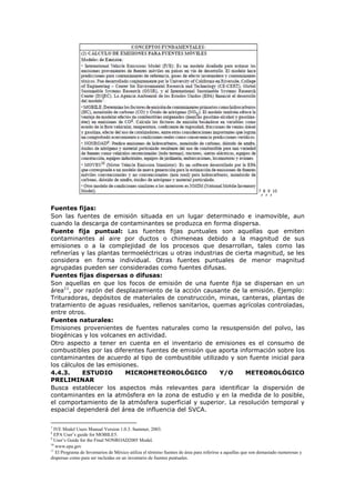7
,8
,9
,10
Fuentes fijas:
Son las fuentes de emisión situada en un lugar determinado e inamovible, aun
cuando la descarga de contaminantes se produzca en forma dispersa.
Fuente fija puntual: Las fuentes fijas puntuales son aquellas que emiten
contaminantes al aire por ductos o chimeneas debido a la magnitud de sus
emisiones o a la complejidad de los procesos que desarrollan, tales como las
refinerías y las plantas termoeléctricas u otras industrias de cierta magnitud, se les
considera en forma individual. Otras fuentes puntuales de menor magnitud
agrupadas pueden ser consideradas como fuentes difusas.
Fuentes fijas dispersas o difusas:
Son aquellas en que los focos de emisión de una fuente fija se dispersan en un
área11
, por razón del desplazamiento de la acción causante de la emisión. Ejemplo:
Trituradoras, depósitos de materiales de construcción, minas, canteras, plantas de
tratamiento de aguas residuales, rellenos sanitarios, quemas agrícolas controladas,
entre otros.
Fuentes naturales:
Emisiones provenientes de fuentes naturales como la resuspensión del polvo, las
biogénicas y los volcanes en actividad.
Otro aspecto a tener en cuenta en el inventario de emisiones es el consumo de
combustibles por las diferentes fuentes de emisión que aporta información sobre los
contaminantes de acuerdo al tipo de combustible utilizado y son fuente inicial para
los cálculos de las emisiones.
4.4.3. ESTUDIO MICROMETEOROLÓGICO Y/O METEOROLÓGICO
PRELIMINAR
Busca establecer los aspectos más relevantes para identificar la dispersión de
contaminantes en la atmósfera en la zona de estudio y en la medida de lo posible,
el comportamiento de la atmósfera superficial y superior. La resolución temporal y
espacial dependerá del área de influencia del SVCA.
7
IVE Model Users Manual Version 1.0.3. Summer, 2003.
8
EPA User’s guide for MOBILE5.
9
User’s Guide for the Final NONROAD2005 Model.
10
www.epa.gov
11
El Programa de Inventarios de México utiliza el término fuentes de área para referirse a aquellas que son demasiado numerosas y
dispersas como para ser incluidas en un inventario de fuentes puntuales.
 