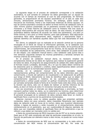 La siguiente etapa en el proceso de validación corresponde a la validación
automática, la cual consiste en comparar los datos generados por un equipo de
acuerdo con el tiempo de monitoreo al cual ha sido programado. En términos
generales, la programación de los equipos automáticos en el país es cada diez
minutos, almacenando promedios horarios. Sin embargo, podrá existir otra
frecuencia de monitoreo, frente a las mediciones históricas de dichos equipos. Un
tipo de control automático consiste en definir el límite mínimo de validación como el
valor mínimo positivo presentado por el parámetro durante toda la historia del
monitoreo y el límite máximo de validación como la mediana más tres veces la
amplitud intercuartílica del conjunto total de datos. De esta manera, la validación
automática debería realizarse de acuerdo con estos dos parámetros; uno para un
límite mínimo y otro para un límite máximo, para cada parámetro. Esta depuración
automática filtra datos atípicamente altos, negativos o atípicamente bajos y
además identifica con banderas aquellos datos que han sido descartados en esta
etapa.
Por último, la validación que es realizada en la estación central por la persona
encargada en el SVCA de revisar la información generada, es la validación que
requiere un mayor conocimiento de las variables que se miden, de la química de los
contaminantes, del comportamiento local de los mismos, de los equipos del SVCA,
de los resultados de las calibraciones, entre otras. Esta validación se puede dividir
en dos etapas: una validación manual diaria y otra validación cada quince días o
tres semanas (siguiendo siempre los mismos parámetros y teniendo siempre los
mismos criterios de verificación).
En el proceso de validación manual diaria, es necesario emplear las
compilaciones diarias de los datos de vigilancia para realizar la exploración general
de todos los datos. El programa de aseguramiento de calidad (AC) debe especificar
el formato exacto (unidades, decimales, etc.) en que los datos deben remitirse de
las estaciones para su validación y análisis, estas especificaciones deben coincidir
con lo estipulado en la normatividad nacional vigente.
Además, en la validación manual diaria es recomendable realizar
representaciones gráficas del comportamiento de los datos obtenidos para cada
contaminante, a través del aplicativo de visualización o de elaboración de gráficos
que tenga el SVCA; básicamente se trata de identificar datos que se alejen del
comportamiento esperado o histórico de las variables monitoreadas. Un
procedimiento a utilizar puede consistir en graficar inicialmente los datos horarios
por periodos semanales desde la fecha de la revisión hasta siete días antes, aunque
la revisión sea diaria, esto con el objeto de realizar un barrido intensivo de los
datos, es decir al menos de siete (7) revisiones manuales durante esta fase.
Una vez encontrado un intervalo con datos sospechosos o anormales, se hace
necesario graficar todos los datos, ya no solamente los horarios, para determinar
con exactitud la anomalía, su extensión temporal y su posible significado u origen.
El personal encargado de la validación de datos siempre debe tener en mente el
significado físico y químico de los parámetros monitoreados.
Deberían marcarse como no válidos aquellos datos que presenten períodos
constantes, datos con poca variación, datos imposibles físicamente (por ejemplo
datos de radiación solar en horas de la noche), datos que muestren alteraciones
súbitas, o lapsos de ascenso y caída inusuales en el comportamiento observado
cotidianamente en el parámetro, que son cuestionables.26 Algunos ejemplos de
datos que son imposibles debido al significado físico de los parámetros a que se
refieren y que deben ser marcados como no validos son:
• Datos de concentraciones de PM10 mayores a las de PST en la misma estación.
Dado que el PST está constituido del total de partículas suspendidas en el aire, la
fracción de partículas con diámetro menor a diez micras, no puede ser nunca mayor
al total.
• Datos de concentraciones de NO2 que no correspondan a la resta entre la
concentración del NOX menos la concentración del NO. Por ende las
 