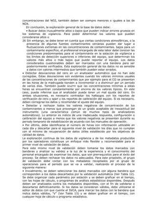 concentraciones del NO2, también deben ser siempre menores o iguales a las de
NOX.
En conclusión, la exploración general de la base de datos debe:
• Buscar datos inusualmente altos o bajos que pueden indicar errores gruesos en
los sistemas de vigilancia. Para poder determinar los valores que pueden
considerarse altos o
26 Sin embargo, se debe tener en cuenta que ciertas condiciones atmosféricas, o la
presencia de algunas fuentes contaminantes cercanas pueden dar lugar a
fluctuaciones extremas en las concentraciones de contaminantes. bajos para un
contaminante específico, el profesional encargado de esta labor debe conocer las
condiciones predominantes para el contaminante en la estación de vigilancia y
los límites de detección superiores e inferiores del equipo, que determinan los
valores más altos o más bajos que puede reportar el equipo. Los datos
considerados cuestionables deben ser marcados con una bandera para ser
posteriormente verificados. Esta exploración general de los datos no es sensible
a datos con valores intermedios que también pueden estar errados.
• Detectar desviaciones del cero en un analizador automático que no han sido
corregidas. Estas desviaciones son evidentes cuando los valores mínimos usuales
de las concentraciones de contaminantes que por ejemplo para el CO se presentan
en las horas de la madrugada tienden a incrementar o a disminuir por un periodo
de varios días. También puede ocurrir que las concentraciones mínimas a estas
horas se encuentran constantemente por encima de los valores típicos. En este
caso, puede inferirse que el analizador puede tener un mal ajuste del cero. En
ambas situaciones, es necesario contrastar los hallazgos con los reportes de
verificación de cero y span y los reportes de calibración del equipo. Si es necesario,
deben corregirse los datos y recomendar el ajuste del equipo.
• Detectar y rechazar todos los valores negativos de concentración de los
contaminantes a menos que provengan de un grado aceptable de inexactitud del
instrumento (una característica común de muchos tipos de analizadores
automáticos). Lo anterior es indicio de una inadecuada respuesta, configuración o
calibración del equipo a menos que los valores negativos se presenten durante su
periodo temprano de estabilización de acuerdo con los manuales de operación.
• Por último, debe identificarse el número de horas con información utilizable en
cada día y descartar para el siguiente nivel de validación los días que no cumplan
con el mínimo de recuperación de datos útiles establecido por los objetivos de
calidad de datos.
La exploración continua de los datos de vigilancia y de los metadatos producidos
por los operadores constituye un enfoque más flexible y recomendable para el
primer nivel de validación de datos.
Para este mismo nivel de validación deben tomarse los datos marcados con
banderas y analizar su validez a la luz de la experiencia y el conocimiento del
personal encargado de examinar los datos, que son prerrequisitos para el éxito del
proceso. Se deben rechazar los datos no adecuados. Para este propósito, el grupo
de validación debe contar con los metadatos recopilados por el grupo de
operaciones para el período que se va a validar, realizando el proceso de la
siguiente manera:
• Inicialmente, se deben seleccionar los datos marcados con alguna bandera que
corresponden a los datos descartados por la validación automática (Ver Tabla 12).
Se debe organizar cada parámetro por estación y se deben graficar en el tiempo,
con las hojas de cálculo, o programas de análisis estadísticos disponibles. Después
deben ser analizados contra los metadatos disponibles, con el fin de validarse o
descartarse definitivamente. Si los datos se consideran válidos, debe utilizarse el
editor de datos con que cuente el SVCA, para marcar los datos con la bandera que
indica datos válidos, “V” (Ver Tabla 13) y se deben graficar en el tiempo, con
cualquier hoja de cálculo o programa estadístico.
 